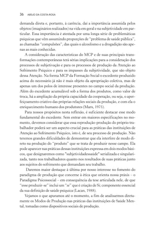 36 ABÍLIO DA COSTA-ROSA
demanda direta e, portanto, à carência, daí a importância assumida pelos
objetos (imaginários realizados) na vida em geral e na subjetividade em par-
ticular. Essa importância é atestada por uma longa série de problemáticas
psíquicas que vêm assumindo proporções de “problema de saúde pública”,
as chamadas “compulsões”, das quais o alcoolismo e a drogadição são ape-
nas as mais conhecidas.
A consideração das características do MCP e de suas principais trans-
formações contemporâneas terá sérias implicações para a consideração dos
processos de subjetivação e para os processos de produção da Atenção ao
Sofrimento Psíquico e para os impasses da subjetividade, que são objeto
dessa Atenção. Na forma MCP da Formação Social o excedente produzido
acima do necessário já não é mais objeto da apropriação coletiva, mas de
apenas um dos polos de interesse presentes no campo social da produção.
Além do excedente acumulável sob a forma dos produtos, como valor de
troca, há a ampliação da própria capacidade da cooperação, ou seja, o aper-
feiçoamento criativo das próprias relações sociais da produção, e com ela o
enriquecimento humano dos produtores (Marx, 1975).
Para nossos propósitos nesta reflexão, é suficiente destacar esse modo
fundamental do excedente. Sem entrar em maiores especificações no mo-
mento, devemos considerar que essa reprodução-produção do próprio tra-
balhador poderá ser um aspecto crucial para as práticas das instituições de
Atenção ao Sofrimento Psíquico, isto é, de seu processo de produção. Não
teremos grandes dificuldades de demonstrar que ela interfere de modo di-
reto na produção do “produto” que se trata de produzir nesse campo. Ela
pode aparecer nas práticas dessas instituições expressa em dois modos bási-
cos, que designaremos como "subjetividadessaúde" serializada e singulari-
zada, tanto nos trabalhadores quanto nos resultados de suas práticas junto
aos sujeitos do sofrimento que demandam seu trabalho.
Daremos maior destaque à última por nosso interesse no fomento do
paradigma de produção que concerne à ética que orienta nossa práxis – o
Paradigma Psicossocial – em consequência da tese articulada nele, de que
“esse produzir-se” inclui um “se” que é criação de Si; componente essencial
da sua definição de saúde psíquica (Lacan, 1988).
Vejamos o que apuramos até o momento, a fim de analisarmos direta-
mente os Modos de Produção nas práticas das instituições de Saúde Men-
tal, tomadas como dispositivos sociais de produção.
Miolo_Atencao_psicossocial_(GRAFICA).indd 36 16/09/2013 16:24:46
 