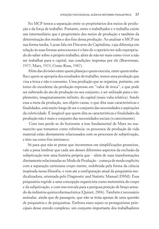 ATENÇÃO PSICOSSOCIAL ALÉM DA REFORMA PSIQUIÁTRICA 37
No MCP temos a separação entre os proprietários dos meios de produ-
ção e da força de trabalho. Portanto, entre o trabalhador e o trabalho existe
um intermediário que é proprietário dos meios de produção e também da
determinação dos modos e dos fins dessa produção. Ao analisar o MCP em
sua forma tardia, Lacan fala em Discurso do Capitalista, cuja diferença em
relação às suas formas antecessoras é o fato de o operário ter sido expropria-
do do saber sobre o próprio trabalho; além de não ter mais como viver a não
ser trabalhar para o capital, nas condições impostas por ele (Braverman,
1977; Marx, 1975; Costa-Rosa, 1987).
Além das divisões entre quem planeja e quem executa, entre quem traba-
lha e quem se apropria dos resultados do trabalho, temos uma produção que
visa a troca e não o consumo. Uma produção que se organiza, portanto, em
torno do excedente da produção expresso em “valor de troca”, e que pode
ser subtraído do ato de produção no seu conjunto, e ser utilizado para o im-
plemento, imaginariamente infinito, do capital (mais-valia relativa). Sendo
essa a meta da produção, seu objeto-causa, o que dita suas características e
finalidades, está muito longe de ser o conjunto das necessidades e aspirações
da coletividade. É inegável que quem dita as características e finalidades da
produção não é mais o conjunto das necessidades sociais (o carecimento).
Com isso perde-se do horizonte a tese fundamental de Marx no ma-
nuscrito que tomamos como referência: os processos de produção da vida
material estão diretamente relacionados com os processos de subjetivação,
e têm-na como fim intrínseco.
Só para que não se pense que incorremos em simplificações grosseiras,
vale a pena lembrar que cada um desses diferentes aspectos da exclusão da
subjetivação tem uma história própria que – além de suas transformações
diretamente relacionadas ao Modo de Produção – começa de modo explícito
com a separação cartesiana corpo-mente, redobrada pela forma da ciência
inspirada nessa filosofia, e vem até a configuração atual da psiquiatria me-
dicalizadora, orientada pelo Diagnostic and Statistic Manual (DSM). Essa
psiquiatria regride a uma concepção organicista como metonímia do corpo
e da subjetivação, e com isso resvala para a perigosa posição de braço arma-
do da indústria quimicofarmacêutica (Quinet, 2006).Também é necessário
assinalar, ainda que de passagem, que não se trata apenas de uma questão
de psiquiatria e de psiquiatras. Embora esses sejam os protagonistas prin-
cipais desse enredo complexo, um conjunto importante dos trabalhadores
Miolo_Atencao_psicossocial_(GRAFICA).indd 37 16/09/2013 16:24:46
 