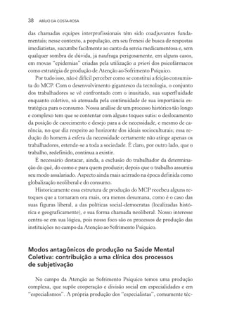 38 ABÍLIO DA COSTA-ROSA
das chamadas equipes interprofissionais têm sido coadjuvantes funda-
mentais; nesse contexto, a população, em seu frenesi de busca de respostas
imediatistas, sucumbe facilmente ao canto da sereia medicamentosa e, sem
qualquer sombra de dúvida, já naufraga perigosamente, em alguns casos,
em movas “epidemias” criadas pela utilização a priori dos psicofármacos
como estratégia de produção de Atenção ao Sofrimento Psíquico.
Por tudo isso, não é difícil perceber como se constitui a feição consumis-
ta do MCP. Com o desenvolvimento gigantesco da tecnologia, o conjunto
dos trabalhadores se vê confrontado com o inusitado, sua superfluidade
enquanto coletivo, só atenuada pela continuidade de sua importância es-
tratégica para o consumo. Nossa análise de um processo histórico tão longo
e complexo tem que se contentar com alguns toques sutis: o deslocamento
da posição de carecimento e desejo para a de necessidade, e mesmo de ca-
rência, no que diz respeito ao horizonte dos ideais socioculturais; essa re-
dução do homem à esfera da necessidade certamente não atinge apenas os
trabalhadores, estende-se a toda a sociedade. É claro, por outro lado, que o
trabalho, redefinido, continua a existir.
É necessário destacar, ainda, a exclusão do trabalhador da determina-
ção do quê, do como e para quem produzir; depois que o trabalho assumiu
seu modo assalariado. Aspecto ainda mais acirrado na época definida como
globalização neoliberal e do consumo.
Historicamente essa estrutura de produção do MCP recebeu alguns re-
toques que a tornaram ora mais, ora menos desumana, como é o caso das
suas figuras liberal, a das políticas social-democratas (localizadas histó-
rica e geograficamente), e sua forma chamada neoliberal. Nosso interesse
centra-se em sua lógica, pois nosso foco são os processos de produção das
instituições no campo da Atenção ao Sofrimento Psíquico.
Modos antagônicos de produção na Saúde Mental
Coletiva: contribuição a uma clínica dos processos
de subjetivação
No campo da Atenção ao Sofrimento Psíquico temos uma produção
complexa, que supõe cooperação e divisão social em especialidades e em
“especialismos”. A própria produção dos “especialistas”, comumente téc-
Miolo_Atencao_psicossocial_(GRAFICA).indd 38 16/09/2013 16:24:46
 