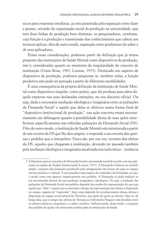 ATENÇÃO PSICOSSOCIAL ALÉM DA REFORMA PSIQUIÁTRICA 39
nicos para respostas imediatas, já está parasitada pela separação entre fazer
e pensar, oriundo da organização social da produção na universidade, que
tem duas linhas de produção bem distintas: os pesquisadores, cientistas,
cuja função é a produção e transmissão dos conhecimentos que cabem aos
técnicos aplicar; dito de outro modo, separação entre produtores do saber e
de seus aplicadores.
Feitas essas considerações, podemos partir da definição que já temos
proposto das instituições de Saúde Mental como dispositivos de produção,
isto é, consideradas quanto ao momento da singularidade do conceito de
instituição (Costa-Rosa, 1987; Lourau, 1975). Destacado seu aspecto de
dispositivo de produção, podemos perguntar se, também nelas, a função
produtiva não pode ser pensada a partir de diferentes modalidades.
É uma consequência da própria definição da instituição de Saúde Men-
tal como dispositivo singular, como práxis, que ela produza para além da-
quilo expresso nas suas declaradas intenções, no seu discurso oficial. Ou
seja, dada a necessária mediação ideológica e imaginária entre as pulsações
da Demanda Social3
e aquilo que delas se efetivou numa forma final de
“dispositivo institucional de produção”, sua ação concreta estará necessa-
riamente em defasagem quanto à possibilidade direta de suas ações inter-
ferirem especificamente nas referidas pulsações da Demando Social (DS).
Dito de outro modo, a instituição de Saúde Mental está estruturada a partir
de um recorte da DS que lhe deu origem, e responde a um recorte das quei-
xas e pedidos que a interpelam. Esses são, por sua vez, recortes dos efeitos
da DS, aqueles que chegaram à instituição, devendo ter passado também
pela mediação ideológica e imaginária atualizada nos indivíduos – instância
3 Utilizamos aqui os conceitos de Demanda Social e encomenda social de acordo com sua apli-
cação no campo da Análise Institucional (Lourau, 1975). A Demanda é hiância em sentido
amplo; conjunto das pulsações produzido pelo antagonismo das forças em jogo no espaço
socioeconômico e cultural. A encomenda é uma espécie de contraface da Demanda, ou seja,
o modo como esta aparece empiricamente nos pedidos. A Demanda só pode traduzir-se
em encomendas através da sua mediação imaginária e ideológica. Ou seja, a tradução das
pulsações da Demanda Social em pedidos depende dos modos de representação do que seja
aquilo que “falta” e aquilo que se necessita e deseja; da representação das ofertas à disposição
no campo, capazes de “responder”; bem como depende do reconhecimento dessas ofertas à
disposição no espaço sociocultural do Território, por parte de quem as solicita. Sabe-se, de
longa data, que o campo das ofertas de Atenção ao Sofrimento Psíquico está dividido entre
os saberes místicos e populares, e o saber científico. Influenciando, desse modo, o conjunto
dos pedidos de ajuda e de intercessão endereçados às instituições de Saúde.
Miolo_Atencao_psicossocial_(GRAFICA).indd 39 16/09/2013 16:24:46
 