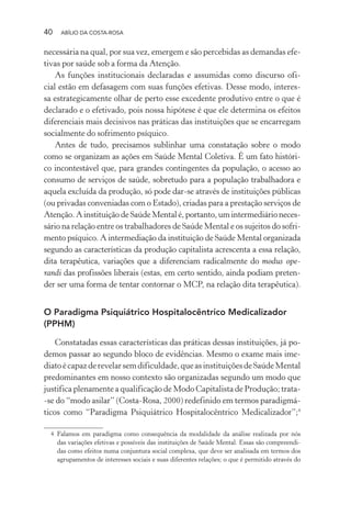 40 ABÍLIO DA COSTA-ROSA
necessária na qual, por sua vez, emergem e são percebidas as demandas efe-
tivas por saúde sob a forma da Atenção.
As funções institucionais declaradas e assumidas como discurso ofi-
cial estão em defasagem com suas funções efetivas. Desse modo, interes-
sa estrategicamente olhar de perto esse excedente produtivo entre o que é
declarado e o efetivado, pois nossa hipótese é que ele determina os efeitos
diferenciais mais decisivos nas práticas das instituições que se encarregam
socialmente do sofrimento psíquico.
Antes de tudo, precisamos sublinhar uma constatação sobre o modo
como se organizam as ações em Saúde Mental Coletiva. É um fato históri-
co incontestável que, para grandes contingentes da população, o acesso ao
consumo de serviços de saúde, sobretudo para a população trabalhadora e
aquela excluída da produção, só pode dar-se através de instituições públicas
(ou privadas conveniadas com o Estado), criadas para a prestação serviços de
Atenção. A instituição de Saúde Mental é, portanto, um intermediário neces-
sário na relação entre os trabalhadores de Saúde Mental e os sujeitos do sofri-
mento psíquico. A intermediação da instituição de Saúde Mental organizada
segundo as características da produção capitalista acrescenta a essa relação,
dita terapêutica, variações que a diferenciam radicalmente do modus ope-
randi das profissões liberais (estas, em certo sentido, ainda podiam preten-
der ser uma forma de tentar contornar o MCP, na relação dita terapêutica).
O Paradigma Psiquiátrico Hospitalocêntrico Medicalizador
(PPHM)
Constatadas essas características das práticas dessas instituições, já po-
demos passar ao segundo bloco de evidências. Mesmo o exame mais ime-
diatoécapazderevelarsemdificuldade,queasinstituiçõesdeSaúdeMental
predominantes em nosso contexto são organizadas segundo um modo que
justifica plenamente a qualificação de Modo Capitalista de Produção; trata-
-se do “modo asilar” (Costa-Rosa, 2000) redefinido em termos paradigmá-
ticos como “Paradigma Psiquiátrico Hospitalocêntrico Medicalizador”;4
4 Falamos em paradigma como consequência da modalidade da análise realizada por nós
das variações efetivas e possíveis das instituições de Saúde Mental. Essas são compreendi-
das como efeitos numa conjuntura social complexa, que deve ser analisada em termos dos
agrupamentos de interesses sociais e suas diferentes relações; o que é permitido através do
Miolo_Atencao_psicossocial_(GRAFICA).indd 40 16/09/2013 16:24:46
 