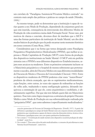 ATENÇÃO PSICOSSOCIAL ALÉM DA REFORMA PSIQUIÁTRICA 41
um correlato do “Paradigma Assistencial Privatista Médico-centrado” no
contexto mais amplo das políticas e práticas no campo da saúde (Mendes,
1999).5
Ao mesmo tempo, pode-se demonstrar que a instituição é capaz de va-
riar quanto a seu Modo de Produção, dependendo da conjuntura geral em
que está inserida, consequência da interconexão dos diferentes Modos de
Produção da vida econômica numa dada Formação Social. Nesse caso, por
motivos de clareza e concisão, devemos dizer de imediato que o MCP é
uma das formas particulares da instituição de Saúde Mental, um dos dois
modos básicos de produção que ela pode encarnar neste momento histórico
em nosso contexto (Costa-Rosa, 2000).
Consideramos que é na forma que temos designado como Paradigma
Psiquiátrico Hospitalocêntrico Medicalizador (PPHM), que melhor se ex-
pressa o Modo Capitalista de Produção (MCP) como forma da produção
dos dispositivos institucionais na Saúde Mental. O MCP está em perfeita
sintonia com o PPHM e seus diferentes dispositivos-Estabelecimentos, se-
jam esses arcaicos ou modernos. Entre os primeiros certamente incluem-se
o Manicômio psiquiátrico e o hospital de mesmo sobrenome que pretensa-
mente o sucedeu, além do Discurso Médico em suas diferentes modalidades
de Discurso do Mestre e Discurso da Universidade (Clavreul, 1983). Entre
os dispositivos modernos do PPHM podemos citar esses “maravilhosos”
produtos da ciência avançada, que são os suprimentos medicamentosos,
cujas funções, entre outras, às vezes são capazes de redesenhar as funções
do velho asilo, traduzindo-o numa configuração química, deixando ine-
quívoca a constatação de que ele, como arquitetônico e mobiliário, é ab-
solutamente supérfluo. Daí que não tem faltado quem fale em Manicômio
químico. Esse tem como lógica inequívoca a estrutura do próprio Discurso
Médico como Modo de Produção em sua sobremodalização realizada pela
“psiquiatria DSM”, que como sabemos é especificamente medicalizadora.6
conceito gramsciano de Processo de Estratégia de Hegemonia (Portelli, 1977). A partir daí
definimos o paradigma no campo da Saúde Mental como um conjunto mínimo articulado de
parâmetros que consideramos capazes de darem conta das dimensões teórica, técnica e ética.
Definimos o paradigma nesse caso com quatro parâmetros fundamentais.
5 Ver o ensaio 2 “A instituição de saúde mental como dispositivo social de produção de subje-
tividade”, neste livro.
6 Ver o ensaio 5 “Para uma crítica da razão medicalizadora: o consumo de psicofármacos como
Sintoma Social Dominante”, neste livro.
Miolo_Atencao_psicossocial_(GRAFICA).indd 41 16/09/2013 16:24:47
 