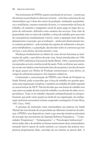 42 ABÍLIO DA COSTA-ROSA
Nas instituições do PPHM, quanto à produção de serviços – é assim que
ela nomeia sua produção no discurso corrente – está clara a presença de um
intermediário que é dono dos meios de produção: instalações arquitetôni-
cas e mobiliárias, insumos materiais diversos, e é remunerador da força de
trabalho; ele mantém o imaginário social de quem paga no lugar dos su-
jeitos do sofrimento, definidos como usuários dos serviços. Essa cisão de
propriedade entre os meios de trabalho e a força de trabalho gera uma série
de consequências imediatamente visíveis, como a separação entre decisão,
planejamento e execução, que se traduzem – ainda mais drasticamente nes-
se contexto produtivo – pela exclusão dos sujeitos do sofrimento e dos pró-
prios trabalhadores, e a população, das decisões sobre os contornos que tais
serviços, e seus efeitos, deverão assumir e visar.
Mudanças fundamentais no ideário de como devem funcionar as insti-
tuições de saúde, e que efeitos deverão visar, foram introduzidas em 1988,
após aVIII Conferência Nacional de Saúde (Brasil, 1986), e posteriormente
incorporadas ao texto constitucional da nação. Pode-se afirmar que susten-
tar ou não esse ideário como horizonte ético da sua práxis é um dos divisores
de águas quanto aos Modos de Produção institucionais e seus efeitos, no
campo do sofrimento psíquico e dos impasses subjetivos.
Continuando a caracterização do PPHM como Modo de Produção na
Saúde Mental, pode-se perceber que a força de trabalho em questão apre-
senta uma organização complexa: é também um trabalho dividido segundo
as características do MCP. Não há dúvidas que essa forma de trabalho tem
suas raízes na ampla divisão social do trabalho e na divisão do saber em es-
pecialismos. Trata-se do trabalho chamado multiprofissional ou interpro-
fissional, que pode variar quanto ao modo de sua organização, da configu-
ração taylorista (necessária) à forma cooperada (contingente) (Costa-Rosa,
1987; Gorz, 1980).
A presença da instituição como intermediária nas práticas em Saúde
Mental não tem deixado de ser percebida nas diferentes tentativas de refor-
mar o PPHM e seus dispositivos; tanto é que uma das tentativas principais
de inovação dos movimentos da chamada Reforma Psiquiátrica – “Comu-
nidades Terapêuticas”, “Antipsiquiatria”, e “Psicoterapia Institucional” –
talvez tenha sido a de modelar as formas institucionais desse intermediário,
tentando fazê-lo operar de modo sintônico ao conjunto das práticas tera-
pêuticas propriamente ditas, exercidas em seu interior ou através dele. A
Miolo_Atencao_psicossocial_(GRAFICA).indd 42 16/09/2013 16:24:47
 