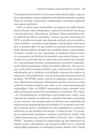 ATENÇÃO PSICOSSOCIAL ALÉM DA REFORMA PSIQUIÁTRICA 43
Psicoterapia Institucional foi a forma mais sofisticada de análise e ação so-
bre o intermediário; chegou a formular a meta de fazer terapêutico o próprio
Modo de Produção institucional, estabelecendo a instituição organizada
como agente terapêutico.
Entre os efeitos desse intermediário nas práticas em Saúde Mental,
efeitos refletidos sobre trabalhadores e sujeitos do sofrimento, há um que
é crucial especificar. Aplicando aos “produtos” dessas instituições a aná-
lise aplicada por Marx à mercadoria, veremos que essa característica do
MCP se atualiza recortando uma dimensão particular do ato produtivo,
como excedente, e ao mesmo tempo designa o intermediário como quem
deve se apropriar dele. Ou seja, também na produção das instituições de
Saúde Mental podemos designar uma produção básica e uma produção
excedente, correlata ao valor expropriado na produção comum. Porém,
em consequência da definição da instituição como práxis humana, é ne-
cessário ver que há nela mais de uma versão do excedente do ato produ-
tivo: toda a produção humana é simultaneamente inovadora e reproduto-
ra das formas da produção, embora com ênfases diferentes. Há, por isso,
uma versão desse excedente produtivo que é preciosa para os interesses
subordinados que se atualizam na instituição, interesses dos sujeitos do
sofrimento e dos trabalhadores: trata-se da recriação de relação sociais da
produção. No PPHM, porém, trata-se de reproduzir essas relações so-
ciais, sobretudo de dominação-subordinação; portanto, recorta-se a outra
versão do excedente produtivo que acaba, no ato, sendo apropriado pelo
intermediário. Aliás, no PPHM o intermediário tende a apropriar-se de
todas as formas do excedente do ato produtivo (Costa-Rosa, 1987; Marx,
s. d.). Exemplifiquemos: se definirmos o ato produtivo em “saúde” como
supressão do sintoma e do sofrimento, repondo o indivíduo na produção
(ou no consumo), um excedente pode ser definido como reprodução das
relações sociais da produção desse ato produtivo. O excedente, nesse caso,
são as relações sociais e intersubjetivas entre trabalhadores e sujeitos do
sofrimento, no ato produtivo da Atenção, o modo de fazer. É a produ-
ção de subjetividade simultânea e inerente à produção de “saúde”. Não
é difícil demonstrar que o Discurso Médico (Clavreul, 1983) – núcleo do
PPHM – reproduz as formas da subjetividade que são dominantes nas
relações sociais, e de produção, que imperam no MCP, isto é, a nomeada
subjetividade capitalística ou serializada (Guattari; Rolnik, 1986). Não há
Miolo_Atencao_psicossocial_(GRAFICA).indd 43 16/09/2013 16:24:47
 