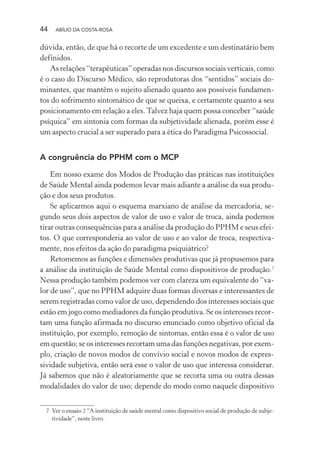 44 ABÍLIO DA COSTA-ROSA
dúvida, então, de que há o recorte de um excedente e um destinatário bem
definidos.
Asrelações“terapêuticas”operadasnosdiscursossociaisverticais,como
é o caso do Discurso Médico, são reprodutoras dos “sentidos” sociais do-
minantes, que mantêm o sujeito alienado quanto aos possíveis fundamen-
tos do sofrimento sintomático de que se queixa, e certamente quanto a seu
posicionamento em relação a eles.Talvez haja quem possa conceber “saúde
psíquica” em sintonia com formas da subjetividade alienada, porém esse é
um aspecto crucial a ser superado para a ética do Paradigma Psicossocial.
A congruência do PPHM com o MCP
Em nosso exame dos Modos de Produção das práticas nas instituições
de Saúde Mental ainda podemos levar mais adiante a análise da sua produ-
ção e dos seus produtos.
Se aplicarmos aqui o esquema marxiano de análise da mercadoria, se-
gundo seus dois aspectos de valor de uso e valor de troca, ainda podemos
tirar outras consequências para a análise da produção do PPHM e seus efei-
tos. O que corresponderia ao valor de uso e ao valor de troca, respectiva-
mente, nos efeitos da ação do paradigma psiquiátrico?
Retomemos as funções e dimensões produtivas que já propusemos para
a análise da instituição de Saúde Mental como dispositivos de produção.7
Nessa produção também podemos ver com clareza um equivalente do “va-
lor de uso”, que no PPHM adquire duas formas diversas e interessantes de
serem registradas como valor de uso, dependendo dos interesses sociais que
estão em jogo como mediadores da função produtiva. Se os interesses recor-
tam uma função afirmada no discurso enunciado como objetivo oficial da
instituição, por exemplo, remoção de sintomas, então essa é o valor de uso
em questão; se os interesses recortam uma das funções negativas, por exem-
plo, criação de novos modos de convívio social e novos modos de expres-
sividade subjetiva, então será esse o valor de uso que interessa considerar.
Já sabemos que não é aleatoriamente que se recorta uma ou outra dessas
modalidades do valor de uso; depende do modo como naquele dispositivo
7 Ver o ensaio 2 “A instituição de saúde mental como dispositivo social de produção de subje-
tividade”, neste livro.
Miolo_Atencao_psicossocial_(GRAFICA).indd 44 16/09/2013 16:24:47
 