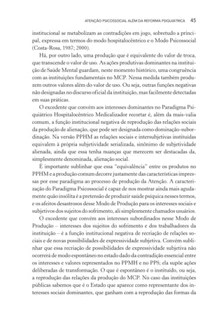 ATENÇÃO PSICOSSOCIAL ALÉM DA REFORMA PSIQUIÁTRICA 45
institucional se metabolizam as contradições em jogo, sobretudo a princi-
pal, expressa em termos do modo hospitalocêntrico e o Modo Psicossocial
(Costa-Rosa, 1987; 2000).
Há, por outro lado, uma produção que é equivalente do valor de troca,
que transcende o valor de uso. As ações produtivas dominantes na institui-
ção de Saúde Mental guardam, neste momento histórico, uma congruência
com as instituições fundamentais no MCP. Nessa medida também produ-
zem outros valores além do valor de uso. Ou seja, outras funções negativas
não designadas no discurso oficial da instituição, mas facilmente detectadas
em suas práticas.
O excedente que convém aos interesses dominantes no Paradigma Psi-
quiátrico Hospitalocêntrico Medicalizador recortar é, além da mais-valia
comum, a função institucional negativa de reprodução das relações sociais
da produção de alienação, que pode ser designada como dominação-subor-
dinação. Na versão PPHM as relações sociais e intersubjetivas instituídas
equivalem à própria subjetividade serializada, sinônimo de subjetividade
alienada, ainda que essa tenha nuanças que merecem ser destacadas da,
simplesmente denominada, alienação social.
É importante sublinhar que essa “equivalência” entre os produtos no
PPHM e a produção comum decorre justamente das características impres-
sas por esse paradigma ao processo de produção da Atenção. A caracteri-
zação do Paradigma Psicossocial é capaz de nos mostrar ainda mais aguda-
mente quão insólita é a pretensão de produzir saúde psíquica nesses termos,
e os afeitos desastrosos desse Modo de Produção para os interesses sociais e
subjetivos dos sujeitos do sofrimento, ali simplesmente chamados usuários.
O excedente que convém aos interesses subordinados nesse Modo de
Produção – interesses dos sujeitos do sofrimento e dos trabalhadores da
instituição – é a função institucional negativa de recriação de relações so-
ciais e de novas possibilidades de expressividade subjetiva. Convém subli-
nhar que essa recriação de possibilidades de expressividade subjetiva não
ocorrerá de modo espontâneo no estado dado da contradição essencial entre
os interesses e valores representados no PPMH e no PPS; ela supõe ações
deliberadas de transformação. O que é espontâneo é o instituído, ou seja,
a reprodução das relações da produção do MCP. No caso das instituições
públicas sabemos que é o Estado que aparece como representante dos in-
teresses sociais dominantes, que ganham com a reprodução das formas da
Miolo_Atencao_psicossocial_(GRAFICA).indd 45 16/09/2013 16:24:47
 