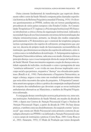 ATENÇÃO PSICOSSOCIAL ALÉM DA REFORMA PSIQUIÁTRICA 47
Outra corrente fundamental de transformações que repercute direta-
mente sobre o setor da Saúde Mental é composta pelas chamadas experiên-
cias históricas da Reforma Psiquiátrica mundial (Fleming, 1976). Os diver-
sos questionamentos ao PPHM, embora não em termos paradigmáticos,
procederam de vários países europeus e dos Estados Unidos. As Comuni-
dadesTerapêuticas (CT) inglesas e a Psicoterapia Institucional (PI) france-
sa introduziram a crítica à forma da organização institucional, indicando a
necessidade lógica de seu funcionamento em termos da horizontalização das
relações intrainstitucionais, portanto, na direção dos modos cooperados;
particularmente a PI demonstrava que o essencial da terapêutica psíquica
incluía o protagonismo dos sujeitos do sofrimento; protagonismo que, por
sua vez, decorria do próprio modo do funcionamento sociossimbólico da
instituição, que determinava as relações dos sujeitos do sofrimento, entre si,
e entres esses e os trabalhadores da instituição. A Antipsiquiatria inglesa e a
Psiquiatria Democrática italiana, cada uma a seu modo, fizeram a crítica ao
princípio doença-cura e à sua transposição direta do campo da Saúde para o
da Saúde Mental. Esses movimentos negaram a noção de doença como en-
tidade separada do indivíduo, recolocando-o como o protagonista de uma
“existência-sofrimento” a ser vivida em suas diversas implicações com o
corpo social a que pertence, enquanto a “doença” era colocada entre parên-
teses (Rotelli et al., 1990). Particularmente a Psiquiatria Democrática, ao
negar a doença, negava a cura como um resultado tendencialmente ótimo
que seria efeito necessário das ações do psiquiatra. A Psiquiatria Comuni-
tária americana agregou a ideia e a prática da composição multiprofissional
do conjunto dos trabalhadores que deveriam ocupar as novas instituições
ambulatoriais alternativas ao Manicômio, e também do Hospital Psiquiá-
trico reformado.
A conjugação dessas contribuições ocorreu pela primeira vez, entre nós,
nas instituições Ambulatórios de Saúde Mental, em meados da década de
1980, e depois nos Centros de Atenção Psicossocial (Caps) e Núcleos de
Atenção Psicossocial (Naps), a partir da década de 1990. Da base dessas
práticas, e também como seu desdobramento, foi surgindo o termo “psicos-
social” que conota um Modo Psicossocial como primeiro contorno do pa-
radigma alternativo ao PPHM e vai definindo a Atenção Psicossocial como
o novo campo de instituições e práticas (Costa-Rosa, 2000; Costa-Rosa et
al., 2003; Amarante, 1995). O Modo de Produção que temos designado
Miolo_Atencao_psicossocial_(GRAFICA).indd 47 16/09/2013 16:24:47
 