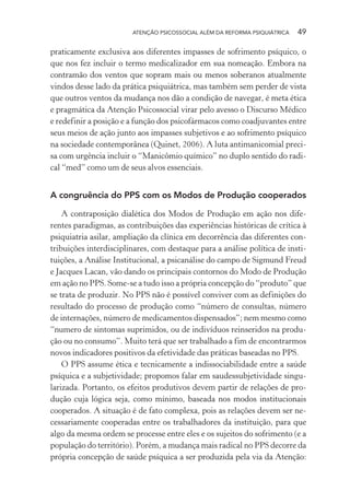 ATENÇÃO PSICOSSOCIAL ALÉM DA REFORMA PSIQUIÁTRICA 49
praticamente exclusiva aos diferentes impasses de sofrimento psíquico, o
que nos fez incluir o termo medicalizador em sua nomeação. Embora na
contramão dos ventos que sopram mais ou menos soberanos atualmente
vindos desse lado da prática psiquiátrica, mas também sem perder de vista
que outros ventos da mudança nos dão a condição de navegar, é meta ética
e pragmática da Atenção Psicossocial virar pelo avesso o Discurso Médico
e redefinir a posição e a função dos psicofármacos como coadjuvantes entre
seus meios de ação junto aos impasses subjetivos e ao sofrimento psíquico
na sociedade contemporânea (Quinet, 2006). A luta antimanicomial preci-
sa com urgência incluir o “Manicômio químico” no duplo sentido do radi-
cal “med” como um de seus alvos essenciais.
A congruência do PPS com os Modos de Produção cooperados
A contraposição dialética dos Modos de Produção em ação nos dife-
rentes paradigmas, as contribuições das experiências históricas de crítica à
psiquiatria asilar, ampliação da clínica em decorrência das diferentes con-
tribuições interdisciplinares, com destaque para a análise política de insti-
tuições, a Análise Institucional, a psicanálise do campo de Sigmund Freud
e Jacques Lacan, vão dando os principais contornos do Modo de Produção
em ação no PPS. Some-se a tudo isso a própria concepção do “produto” que
se trata de produzir. No PPS não é possível conviver com as definições do
resultado do processo de produção como “número de consultas, número
de internações, número de medicamentos dispensados”; nem mesmo como
“numero de sintomas suprimidos, ou de indivíduos reinseridos na produ-
ção ou no consumo”. Muito terá que ser trabalhado a fim de encontrarmos
novos indicadores positivos da efetividade das práticas baseadas no PPS.
O PPS assume ética e tecnicamente a indissociabilidade entre a saúde
psíquica e a subjetividade; propomos falar em saudessubjetividade singu-
larizada. Portanto, os efeitos produtivos devem partir de relações de pro-
dução cuja lógica seja, como mínimo, baseada nos modos institucionais
cooperados. A situação é de fato complexa, pois as relações devem ser ne-
cessariamente cooperadas entre os trabalhadores da instituição, para que
algo da mesma ordem se processe entre eles e os sujeitos do sofrimento (e a
população do território). Porém, a mudança mais radical no PPS decorre da
própria concepção de saúde psíquica a ser produzida pela via da Atenção:
Miolo_Atencao_psicossocial_(GRAFICA).indd 49 16/09/2013 16:24:47
 