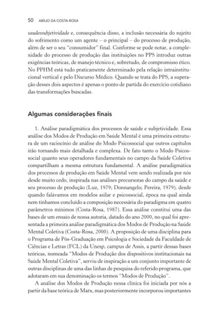 50 ABÍLIO DA COSTA-ROSA
saudessubjetividade e, consequência disso, a inclusão necessária do sujeito
do sofrimento como um agente – o principal – do processo de produção,
além de ser o seu “consumidor” final. Conforme se pode notar, a comple-
xidade do processo de produção das instituições no PPS introduz outras
exigências teóricas, de manejo técnico e, sobretudo, de compromisso ético.
No PPHM está tudo praticamente determinado pela relação intrainstitu-
cional vertical e pelo Discurso Médico. Quando se trata do PPS, a supera-
ção desses dois aspectos é apenas o ponto de partida do exercício cotidiano
das transformações buscadas.
Algumas considerações finais
1. Análise paradigmática dos processos de saúde e subjetividade. Essa
análise dos Modos de Produção em Saúde Mental é uma primeira estrutu-
ra de um raciocínio de análise do Modo Psicossocial que outros capítulos
irão tornando mais detalhada e complexa. De fato tanto o Modo Psicos-
social quanto seus operadores fundamentais no campo da Saúde Coletiva
compartilham a mesma estrutura fundamental. A análise paradigmática
dos processos de produção em Saúde Mental vem sendo realizada por nós
desde muito cedo, inspirada nas análises precursoras do campo da saúde e
seu processo de produção (Luz, 1979; Donnangelo; Pereira, 1979), desde
quando falávamos em modelos asilar e psicossocial, época na qual ainda
nem tínhamos concluído a composição necessária do paradigma em quatro
parâmetros mínimos (Costa-Rosa, 1987). Essa análise constitui uma das
bases de um ensaio de nossa autoria, datado do ano 2000, no qual foi apre-
sentada a primeira análise paradigmática dos Modos de Produção na Saúde
Mental Coletiva (Costa-Rosa, 2000). A proposição de uma disciplina para
o Programa de Pós-Graduação em Psicologia e Sociedade da Faculdade de
Ciências e Letras (FCL) da Unesp, campus de Assis, a partir dessas bases
teóricas, nomeada “Modos de Produção dos dispositivos institucionais na
Saúde Mental Coletiva”, serviu de inspiração a um conjunto importante de
outras disciplinas de uma das linhas de pesquisa do referido programa, que
adotaram em sua denominação os termos “Modos de Produção”.
A análise dos Modos de Produção nessa clínica foi iniciada por nós a
partir da base teórica de Marx, mas posteriormente incorporou importantes
Miolo_Atencao_psicossocial_(GRAFICA).indd 50 16/09/2013 16:24:47
 