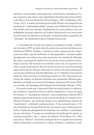 ATENÇÃO PSICOSSOCIAL ALÉM DA REFORMA PSIQUIÁTRICA 51
elementos da psicanálise, principalmente contribuições realizadas por La-
can, ao propor uma síntese entre importantes elementos da teoria econômi-
ca de Marx e da teoria libidinal de Freud (Magno, 2007; Goldenberg, 1997;
Lacan, 1992). A análise da instituição de Saúde Mental como dispositivo de
produção de “saudessubjetividade” quanto a seus Modos de Produção tem
funcionado como um operador fundamental em nossas práticas como um
trabalhador da práxis específica da Análise Institucional e em outras ações
de intercessão em diferentes instituições, incluindo práticas específicas de
“formação” de trabalhadores para a Atenção Psicossocial.
2. A produção da Atenção não substitui a produção da saúde. A defini-
ção de saúde no PPS vai muito além da saúde como ausência de doença con-
siderada no PPHM. Portanto, a Atenção à saúde é apenas um dos compo-
nentes da saúde, seja dos indivíduos ou das populações. A própria análise
paradigmática nos indica uma parte importante do caminho da definição.
Ela exige a concepção da saúde em termos de processos complexos de pro-
dução social da vida material em sociedade; nesse caso, só é possível con-
ceber a saúde propriamente dita em termos do processo social de produção
saúde-adoecimento-Atenção; definição em acordo com a preconizada pelo
movimento da Reforma Sanitária Brasileira na 8ª Conferência Nacional de
Saúde de 1986 e inscrita na Constituição federal de 1988. Encontramos no
campo das análises da Reforma Sanitária uma importante definição para-
digmática da Saúde em termos do Paradigma Assistencial Privatista Médi-
co-centrado e do Paradigma da Produção Social da Saúde (Mendes, 1999).
Do mesmo modo que é impossível dissociar saúde psíquica e subjetiva-
ção, também é impossível dissociar efeitos terapêuticos e éticos nas ações
de Atenção. A “sociedade de consumo” como modalização tardia do MCP
agregou importantes impactos no processo de produção de Atenção ao So-
frimento Psíquico, que pretende fundar-se na administração massiva de
“suprimentos”, sobretudo medicamentosos. A ética proposta para a Clí-
nica Ampliada na Atenção Psicossocial, em uma de suas versões possíveis,
inclui a implicação protagonista do indivíduo nos conflitos e contradições
em que está imerso. E avança na consideração da implicação do sujeito, no
sentido psicanalítico, isto é, a clínica do clinâmen (Costa-Rosa et al., 2003)
especifica o “bifurcar” de sentido: produção de novos significantes mestres,
tendo no horizonte o carecimento e o desejo. Portanto, a sintonia eu-reali-
Miolo_Atencao_psicossocial_(GRAFICA).indd 51 16/09/2013 16:24:47
 