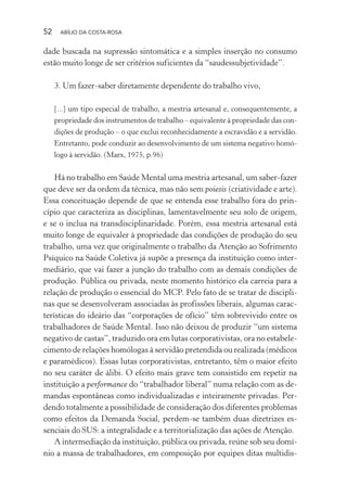 52 ABÍLIO DA COSTA-ROSA
dade buscada na supressão sintomática e a simples inserção no consumo
estão muito longe de ser critérios suficientes da “saudessubjetividade”.
3. Um fazer-saber diretamente dependente do trabalho vivo,
[...] um tipo especial de trabalho, a mestria artesanal e, consequentemente, a
propriedade dos instrumentos de trabalho – equivalente à propriedade das con-
dições de produção – o que exclui reconhecidamente a escravidão e a servidão.
Entretanto, pode conduzir ao desenvolvimento de um sistema negativo homó-
logo à servidão. (Marx, 1975, p.96)
Há no trabalho em Saúde Mental uma mestria artesanal, um saber-fazer
que deve ser da ordem da técnica, mas não sem poiesis (criatividade e arte).
Essa conceituação depende de que se entenda esse trabalho fora do prin-
cípio que caracteriza as disciplinas, lamentavelmente seu solo de origem,
e se o inclua na transdisciplinaridade. Porém, essa mestria artesanal está
muito longe de equivaler à propriedade das condições de produção do seu
trabalho, uma vez que originalmente o trabalho da Atenção ao Sofrimento
Psíquico na Saúde Coletiva já supõe a presença da instituição como inter-
mediário, que vai fazer a junção do trabalho com as demais condições de
produção. Pública ou privada, neste momento histórico ela carreia para a
relação de produção o essencial do MCP. Pelo fato de se tratar de discipli-
nas que se desenvolveram associadas às profissões liberais, algumas carac-
terísticas do ideário das “corporações de ofício” têm sobrevivido entre os
trabalhadores de Saúde Mental. Isso não deixou de produzir “um sistema
negativo de castas”, traduzido ora em lutas corporativistas, ora no estabele-
cimento de relações homólogas à servidão pretendida ou realizada (médicos
e paramédicos). Essas lutas corporativistas, entretanto, têm o maior efeito
no seu caráter de álibi. O efeito mais grave tem consistido em repetir na
instituição a performance do “trabalhador liberal” numa relação com as de-
mandas espontâneas como individualizadas e inteiramente privadas. Per-
dendo totalmente a possibilidade de consideração dos diferentes problemas
como efeitos da Demanda Social, perdem-se também duas diretrizes es-
senciais do SUS: a integralidade e a territorialização das ações de Atenção.
A intermediação da instituição, pública ou privada, reúne sob seu domí-
nio a massa de trabalhadores, em composição por equipes ditas multidis-
Miolo_Atencao_psicossocial_(GRAFICA).indd 52 16/09/2013 16:24:47
 