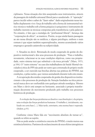 ATENÇÃO PSICOSSOCIAL ALÉM DA REFORMA PSIQUIÁTRICA 53
ciplinares. Nessa situação eles têm assepsiados seus instrumentos, através
da passagem do trabalho artesanal liberal para o assalariado. A “operação”
parece incidir sobre o saber do “fazer-saber” dado originalmente nesse tra-
balho duplamente vivo: força de trabalho sob a forma de instrumental teó-
rico-técnico e trabalho sob a forma psíquica (o psiquismo é instrumento de
trabalho inerente às técnicas compostas pela transferência e pela palavra).
No entanto, é fato que a nostalgia do “profissional liberal”, herança das
“corporações de ofício”, se manteve. Porém, os que ainda fazem passagens
ao ato nessa direção são os médicos, e alguns psicólogos, embora o mais
comum é que sejam também superexplorados, mesmo acumulando vários
empregos e gerando catástrofes na subjetividade.
4. Situados no devir. Retomada do modo cooperado de gestão do dis-
positivo institucional e dos seus processos de produção. “Para o trabalho,
novamente, relacionar-se às suas condições objetivas, como sua proprie-
dade, outro sistema terá que substituir o da troca privada” (Marx, 1975,
p.106). O “outro sistema” no caso dos trabalhadores de Saúde Mental vin-
culados à ética do PPS não pode ser outro que a retomada do próprio modo
cooperado, a ser exercido nas brechas abertas nas práticas do PPHM, nas
condições, e pelas razões, que viemos assinalando durante todo este ensaio.
A recuperação dos modos cooperados de gestão dos dispositivos institu-
cionais e dos processos de produção da Atenção fundados na ética psicos-
social nunca deve ser confundida com qualquer atitude nostálgica. Mesmo
em Marx o devir está sempre no horizonte, associado à própria transfor-
mação decorrente do movimento produzido pelo trabalho nos processos
históricos de produção.
A evolução das forças produtoras as dissolve e sua dissolução é, ela própria,
uma evolução das forças produtivas humanas. O trabalho é, inicialmente, rea-
lizado em certa base [...]. Mais tarde, entretanto, esta mesma base é superada.
(ibidem, p.91)
Conforme vimos Marx fala em “movimento absoluto do tornar-se”,
quando se refere ao sujeito.
Não se pode anular a existência concreta do PPHM, e muito menos sua
existência histórica. Partimos do esclarecimento de seus efeitos iatrogênicos
Miolo_Atencao_psicossocial_(GRAFICA).indd 53 16/09/2013 16:24:47
 