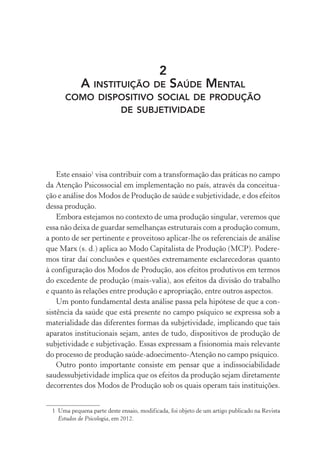 2
A INSTITUIÇÃO DE SAÚDE MENTAL
COMO DISPOSITIVO SOCIAL DE PRODUÇÃO
DE SUBJETIVIDADE
Este ensaio1
visa contribuir com a transformação das práticas no campo
da Atenção Psicossocial em implementação no país, através da conceitua-
ção e análise dos Modos de Produção de saúde e subjetividade, e dos efeitos
dessa produção.
Embora estejamos no contexto de uma produção singular, veremos que
essa não deixa de guardar semelhanças estruturais com a produção comum,
a ponto de ser pertinente e proveitoso aplicar-lhe os referenciais de análise
que Marx (s. d.) aplica ao Modo Capitalista de Produção (MCP). Podere-
mos tirar daí conclusões e questões extremamente esclarecedoras quanto
à configuração dos Modos de Produção, aos efeitos produtivos em termos
do excedente de produção (mais-valia), aos efeitos da divisão do trabalho
e quanto às relações entre produção e apropriação, entre outros aspectos.
Um ponto fundamental desta análise passa pela hipótese de que a con-
sistência da saúde que está presente no campo psíquico se expressa sob a
materialidade das diferentes formas da subjetividade, implicando que tais
aparatos institucionais sejam, antes de tudo, dispositivos de produção de
subjetividade e subjetivação. Essas expressam a fisionomia mais relevante
do processo de produção saúde-adoecimento-Atenção no campo psíquico.
Outro ponto importante consiste em pensar que a indissociabilidade
saudessubjetividade implica que os efeitos da produção sejam diretamente
decorrentes dos Modos de Produção sob os quais operam tais instituições.
1 Uma pequena parte deste ensaio, modificada, foi objeto de um artigo publicado na Revista
Estudos de Psicologia, em 2012.
Miolo_Atencao_psicossocial_(GRAFICA).indd 55 16/09/2013 16:24:47
 