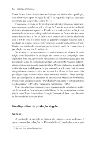 56 ABÍLIO DA COSTA-ROSA
Dessa forma, haverá implicações radicais para os efeitos dessa produção,
caso a instituição opere na lógica do MCP, ou segundo a lógica da produção
cooperada que o antecedeu (Marx, 1975).
Finalmente, procura-se demonstrar que não há produção de saúde psí-
quica no contexto coletivo, sob o vértice da Atenção, sem a intermediação
da instituição como dispositivo. Em decorrência dessa intermediação ne-
cessária demonstra-se a obrigatoriedade de rever as formas do funciona-
mento institucional a fim de driblar suas características atuais, sintônicas
com o MCP. Esse é o único modo de garantir condições mínimas para a
produção de relações sociais e intersubjetivas singularizadas entre os traba-
lhadores da instituição, como base para o mesmo modo de relações com a
população e os sujeitos do sofrimento.
Na sequência, procuro caracterizar mais diretamente a forma da insti-
tuição como dispositivo de produção, em termos de sua composição para-
digmática. Para isso, apresento o fundamento do conceito de paradigma nas
práticas em saúde no contexto da Atenção ao Sofrimento Psíquico, definin-
do sua mínima composição paradigmática. Depois, realizamos a análise da
instituição a partir da hipótese de que sua configuração atual pode ser mais
adequadamente compreendida em termos dos efeitos da luta entre dois
paradigmas que se contrapõem neste momento histórico. Esses paradig-
mas que configuram os processos de produção na Atenção ao Sofrimento
Psíquico são designados como “Paradigma Psiquiátrico Hospitalocêntrico
Medicalizador” (PPHM) e “Paradigma Psicossocial” (PPS).
Com os esclarecimentos conceituais operados neste trabalho pretende-
-se deixar melhor facultadas as possibilidades de fundamentação e realiza-
ção de uma Clínica Ampliada na Atenção Psicossocial, bem como da análi-
se de seus efeitos ético-políticos.
Um dispositivo de produção singular
Gênese
A instituição de Atenção ao Sofrimento Psíquico, como as demais, é
agenciamento das pulsações da Demanda Social,2
mediadas pelo imagi-
2 Ver nota 3, na página 39 deste livro.
Miolo_Atencao_psicossocial_(GRAFICA).indd 56 16/09/2013 16:24:47
 