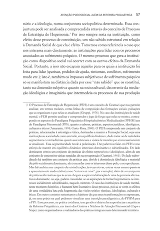 ATENÇÃO PSICOSSOCIAL ALÉM DA REFORMA PSIQUIÁTRICA 57
nário e a ideologia, numa conjuntura sociopolítica determinada. Essa con-
juntura pode ser analisada e compreendida através do conceito de Processo
de Estratégia de Hegemonia.3
Por isso sempre resta na instituição, como
efeito desse processo de constituição, um não sabido estrutural em relação
à Demanda Social de que ela é efeito. Tomemos como referência o caso que
nos interessa mais diretamente: as instituições para lidar com os processos
associados ao sofrimento psíquico. O mesmo processo que gera a institui-
ção como dispositivo social vai ocorrer com os outros efeitos da Demanda
Social. Portanto, a isso não escapam aqueles para os quais a instituição foi
feita para lidar (queixas, pedidos de ajuda, sintomas, conflitos, sofrimento
mudo etc.); isto é, também os impasses subjetivos e de sofrimento psíquico
só se manifestam na distância dada por esse “não sabido” que os constitui,
tanto na dimensão subjetiva quanto na sociocultural, decorrente da media-
ção ideológica e imaginária que intermedeia os processos de sua produção
3 O Processo de Estratégia de Hegemonia (PEH) é um conceito de Gramsci que nos permite
analisar, em termos molares, certas linhas de composição das formações sociais: pulsações
que as organizam e que nelas se atualizam (Gruppi, 1978). No caso das instituições de saúde
mental, o PEH permite analisar e compreender o jogo de forças que nelas se mostra, contra-
pondo os aspectos do Paradigma Psiquiátrico Hospitalocêntrico Medicalizador (PPHM) aos
do Paradigma Psicossocial (PPS), quanto a saberes, práticas, aspectos jurídicos, ideológicos,
culturais e éticos (Amarante, 1995; Costa-Rosa, 2000). O PEH compreende um conjunto de
práticas, relacionadas à estratégia e tática, destinadas a manter a Formação Social, seja uma
instituição ou a sociedade como um todo, em equilíbrio dinâmico; dado tratar-se de realidades
segmentares e contraditórias quanto aos interesses e visões de mundo que aí necessariamente
se atualizam. Essa segmentaridade tende à polarização. Daí podermos falar em PEH como
esforço de manter em equilíbrio dinâmico interesses dominantes e subordinados. Do lado
dominante vemos um conjunto de práticas de efeitos repressivos e ideológicos, além de um
conjunto de concessões táticas seguidas de sua recuperação (Guattari, 1981). Do lado subor-
dinado há também um conjunto de práticas que, devido à dominância ideológica e material
do polo socialmente dominante, são concordes com os interesses desse polo, e os reproduzem.
Mas há também um conjunto de reivindicações, às vezes ativas, outras vezes mesmo passivas
e aparentemente inadvertidas (como “entrar em crise”, por exemplo); além de um conjunto
de práticas alternativas que às vezes chegam a aspirar à elaboração de uma hegemonia alterna-
tiva à dominante; ou seja, podem consolidar-se as aspirações de tornar hegemônicos os inte-
resses socialmente subordinados, naquele contexto. O caso das instituições de saúde mental,
neste momento histórico, é bastante bem ilustrativo desse processo, pois aí se veem os efeitos
de uma verdadeira luta pela hegemonia das visões teórico-técnicas, ideológicas, culturais e
éticas. Em outro contexto sustentamos a hipótese de que essas transformações se expressam,
já, em uma práxis na qual podemos visualizar uma transição paradigmática, do PPHM para
o PPS. Esse processo, na prática cotidiana, tem gerado o ideário das experiências e as práticas
da Reforma Psiquiátrica, em torno dos Centros e Núcleos de Atenção Psicossocial (Caps e
Naps), como organizadores e realizadores das práticas integrais num determinado território.
Miolo_Atencao_psicossocial_(GRAFICA).indd 57 16/09/2013 16:24:47
 
