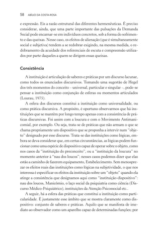 58 ABÍLIO DA COSTA-ROSA
e expressão. Eis a razão estrutural das diferentes hermenêuticas. É preciso
considerar, ainda, que uma parte importante das pulsações da Demanda
Social pode encarnar-se em indivíduos concretos, sob a forma do sofrimen-
to e das queixas. Nesse caso, os efeitos de alienação (que é simultaneamente
social e subjetiva) tendem a se redobrar exigindo, na mesma medida, o re-
dobramento da acuidade dos referenciais de escuta e compreensão utiliza-
dos por parte daqueles a quem se dirigem essas queixas.
Consistência
A instituição é articulação de saberes e práticas por um discurso lacunar,
como todos os enunciados discursivos. Tomando uma sugestão de Hegel
dos três momentos do conceito – universal, particular e singular –, pode-se
pensar a instituição como conjunção de esferas ou momentos articulados
(Lourau, 1975).
A esfera dos discursos constitui a instituição como universalidade, ou
como prática discursiva. A propósito, é oportuno observarmos que há ins-
tituições que se mantêm por longo tempo apenas com a consistência de prá-
ticas discursivas. Foi assim com a loucura e com o Movimento Antimani-
comial, por exemplo. Ou seja, trata-se de práticas que não armam o que se
chama propriamente um dispositivo que se proponha a intervir num “obje-
to” designado por esse discurso. Trata-se das instituições como lógicas, em-
bora se deva considerar que, em certas circunstâncias, as lógicas podem fun-
cionar como uma espécie de dispositivo capaz de operar sobre o objeto, como
nos casos da “instituição do preconceito”, ou a “instituição da loucura” no
momento anterior à “nau dos loucos”; nesses casos podemos dizer que elas
estão a caminho de fazerem equipamento, Estabelecimento. Sem menospre-
zar os efeitos reais das instituições como lógicas na subjetividade, o que nos
interessa é especificar os efeitos da instituição sobre um “objeto” quando ela
atinge a consistência que designamos aqui como “instituição-dispositivo”:
nau dos loucos, Manicômio, o laço social da psiquiatria como ciência (Dis-
curso Médico-Psiquiátrico), instituições da Atenção Psicossocial etc..
A seguir, há a esfera das práticas que constitui a instituição como parti-
cularidade. É justamente esse âmbito que se mostra claramente como dis-
positivo: conjunto de saberes e práticas. Aquilo que se manifesta de ime-
diato ao observador como um aparelho capaz de determinadas funções; por
Miolo_Atencao_psicossocial_(GRAFICA).indd 58 16/09/2013 16:24:47
 