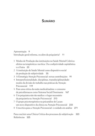 SUMÁRIO
Apresentação 9
Introdução geral:reforma, ou além da psiquiatria? 11
1 Modos de Produção das instituições na Saúde Mental Coletiva:
efeitos na terapêutica e na ética. Ou a subjetividade capitalística
e a Outra 23
2 A instituição de Saúde Mental como dispositivo social
de produção de subjetividade 55
3 A Estratégia Atenção Psicossocial: novas contribuições 91
4 Interprofissionalidade, disciplinas, transdisciplinaridade:
modos da divisão do trabalho nas práticas da Atenção
Psicossocial 119
5 Para uma crítica da razão medicalizadora: o consumo
de psicofármacos como Sintoma Social Dominante 167
6 Um psiquiatra não tão médico: o lugar necessário
da psiquiatria na Atenção Psicossocial 213
7 O grupo psicoterapêutico na psicanálise de Lacan:
um novo dispositivo da clínica na Atenção Psicossocial 233
8 Uma ética para a Atenção Psicossocial: o cuidado em análise 271
Para concluir:uma Clínica Crítica dos processos de subjetivação 323
Referências 325
Miolo_Atencao_psicossocial_(GRAFICA).indd 5 16/09/2013 16:24:45
 
