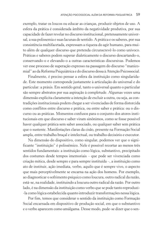 ATENÇÃO PSICOSSOCIAL ALÉM DA REFORMA PSIQUIÁTRICA 59
exemplo, tratar os loucos ou educar as crianças, produzir objetos de uso. A
esfera da prática é considerada âmbito da negatividade produtiva, por sua
capacidade de fazer revelar no discurso institucional, pretensamente univer-
sal, a sua polissemia e suas lacunas de sentido. A prática e os saberes, por sua
consistência multifacetada, expressam a riqueza do agir humano, para mui-
to além de qualquer discurso que pretenda circunscrevê-lo como unívoco.
Práticas e saberes podem superar dialeticamente o discurso descartando-o,
conservando-o e elevando-o a outras características discursivas. Podemos
ver esse processo de superação expresso na passagem do discurso “manico-
mial” ao da Reforma Psiquiátrica e do discurso dessa à Atenção Psicossocial.
Finalmente, é preciso pensar a esfera da instituição como singularida-
de. Este momento corresponde justamente à articulação do universal e do
particular: a práxis. Em sentido geral, tanto o universal quanto o particular
são sempre abstratos por sua aspiração à completude. Algumas vezes uma
dimensão explicita claramente a intenção de excluir a outra, ou seja, as con-
tradições institucionais podem chegar a ser vivenciadas de forma distorcida
como conflitos entre discurso e prática, ou entre saber e prática: ou o dis-
curso ou as práticas. Momentos confusos para o conjunto dos atores insti-
tucionais em que discurso e saber viram sinônimos, como se fosse possível
haver qualquer prática sem saber associado, ou qualquer saber sem prática
que o sustente. Manifestações claras da cisão, presente na Formação Social
ampla, entre trabalho braçal e intelectual, ou trabalho decisório e executor.
Na dimensão do dispositivo, como singular, podemos ver que o signi-
ficante “instituição” é polissêmico. Nele é possível recortar ao menos três
sentidos fundamentais: a instituição como lógica, substantivo, precipitado
dos costumes desde tempos imemoriais – que pode ser vivenciada como
criação mítica, desde sempre e para sempre instituída –, a instituição como
ato de instituir, ação imediata, verbo, aquilo que é sempre vivo, o aspecto
que mais perceptivelmente se encarna na ação dos homens. Por exemplo,
ao diagnosticar o sofrimento psíquico como loucura, outro radical da razão,
está-se, na realidade, instituindo a loucura outro radical da razão. Por outro
lado, é na dimensão da instituição como verbo que se pode tanto reproduzi-
-la como lógica estabelecida quanto introduzir transformações nessa lógica.
Por fim, temos que considerar o sentido da instituição como Formação
Social encarnada em dispositivo de produção social, em que o substantivo
e o verbo aparecem como amálgama. Desse modo, pode-se dizer que o sen-
Miolo_Atencao_psicossocial_(GRAFICA).indd 59 16/09/2013 16:24:47
 