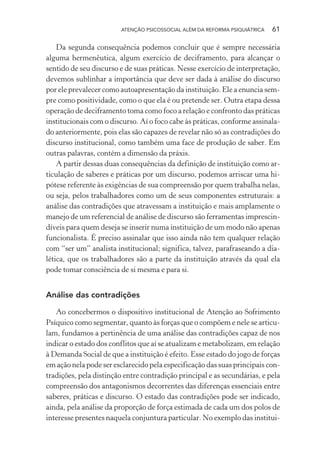 ATENÇÃO PSICOSSOCIAL ALÉM DA REFORMA PSIQUIÁTRICA 61
Da segunda consequência podemos concluir que é sempre necessária
alguma hermenêutica, algum exercício de deciframento, para alcançar o
sentido de seu discurso e de suas práticas. Nesse exercício de interpretação,
devemos sublinhar a importância que deve ser dada à análise do discurso
por ele prevalecer como autoapresentação da instituição. Ele a enuncia sem-
pre como positividade, como o que ela é ou pretende ser. Outra etapa dessa
operação de deciframento toma como foco a relação e confronto das práticas
institucionais com o discurso. Aí o foco cabe às práticas, conforme assinala-
do anteriormente, pois elas são capazes de revelar não só as contradições do
discurso institucional, como também uma face de produção de saber. Em
outras palavras, contém a dimensão da práxis.
A partir dessas duas consequências da definição de instituição como ar-
ticulação de saberes e práticas por um discurso, podemos arriscar uma hi-
pótese referente às exigências de sua compreensão por quem trabalha nelas,
ou seja, pelos trabalhadores como um de seus componentes estruturais: a
análise das contradições que atravessam a instituição e mais amplamente o
manejo de um referencial de análise de discurso são ferramentas imprescin-
díveis para quem deseja se inserir numa instituição de um modo não apenas
funcionalista. É preciso assinalar que isso ainda não tem qualquer relação
com “ser um” analista institucional; significa, talvez, parafraseando a dia-
lética, que os trabalhadores são a parte da instituição através da qual ela
pode tomar consciência de si mesma e para si.
Análise das contradições
Ao concebermos o dispositivo institucional de Atenção ao Sofrimento
Psíquico como segmentar, quanto às forças que o compõem e nele se articu-
lam, fundamos a pertinência de uma análise das contradições capaz de nos
indicar o estado dos conflitos que aí se atualizam e metabolizam, em relação
à Demanda Social de que a instituição é efeito. Esse estado do jogo de forças
em ação nela pode ser esclarecido pela especificação das suas principais con-
tradições, pela distinção entre contradição principal e as secundárias, e pela
compreensão dos antagonismos decorrentes das diferenças essenciais entre
saberes, práticas e discurso. O estado das contradições pode ser indicado,
ainda, pela análise da proporção de força estimada de cada um dos polos de
interesse presentes naquela conjuntura particular. No exemplo das institui-
Miolo_Atencao_psicossocial_(GRAFICA).indd 61 16/09/2013 16:24:47
 
