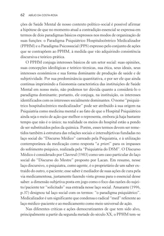 62 ABÍLIO DA COSTA-ROSA
ções de Saúde Mental de nosso contexto político-social é possível afirmar
a hipótese de que no momento atual a contradição essencial se expressa em
termos de dois paradigmas básicos expressos nos modos de organização de
suas funções: o Paradigma Psiquiátrico Hospitalocêntrico Medicalizador
(PPHM) e o Paradigma Psicossocial (PPS) expresso pelo conjunto de ações
que se contrapõem ao PPHM, à medida que vão adquirindo consistência
discursiva e teórico-prática.
O PPHM conjuga interesses básicos de um setor social: suas opiniões,
suas concepções ideológicas e teórico-técnicas, sua ética, seus ideais, seus
interesses econômicos e sua forma dominante de produção de saúde e de
subjetividade. Por sua predominância quantitativa, e por ser ele que ainda
continua imprimindo a fisionomia característica das instituições de Saúde
Mental em nosso meio, não podemos ter dúvida quanto a considerá-lo o
paradigma dominante; portanto, ele conjuga, na instituição, os interesses
identificados com os interesses socialmente dominantes. O nome “psiquiá-
trico hospitalocêntrico medicalizador” pode ser atribuído à sua origem na
Psiquiatria como medicina mental e ao fato de que o Hospital Psiquiátrico
ainda seja o meio de ação que melhor o representa, embora já haja bastante
tempo que não é o único; na realidade os meios do hospital estão a pondo
de ser substituídos pelos da química. Porém, esses termos devem ser reme-
tidos também à estrutura das relações sociais e intersubjetivas fundadas no
laço social do “Discurso Médico” carreado pela Psiquiatria, e à utilização
contemporânea da medicação como resposta “a priori” para os impasses
do sofrimento psíquico, realizada pela “Psiquiatria do DSM”. O Discurso
Médico é considerado por Clavreul (1983) como um caso particular do laço
social do “Discurso do Mestre” proposto por Lacan. Em resumo, nesse
laço discursivo, o psiquiatra, como agente, é o proprietário de um saber ex-
traído do outro, o paciente; esse saber é mediador de suas ações de cura pela
via medicamentosa, justamente fazendo vista grossa para o essencial desse
saber: a dimensão subjetiva posta em jogo como o foco das razões do sujei-
to/paciente ter “solicitado” sua entrada nesse laço social. Amarante (1996,
p.37) designou tal laço social com os termos: “o paradigma psiquiátrico”.
Medicalizador é um significante que condensa o radical “med” referente ao
laço médico-paciente e ao medicamento como meio universal de ação.
Nas diferentes críticas e ações democratizantes de que tem sido alvo,
principalmente a partir da segunda metade do século XX, o PPHM tem-se
Miolo_Atencao_psicossocial_(GRAFICA).indd 62 16/09/2013 16:24:47
 