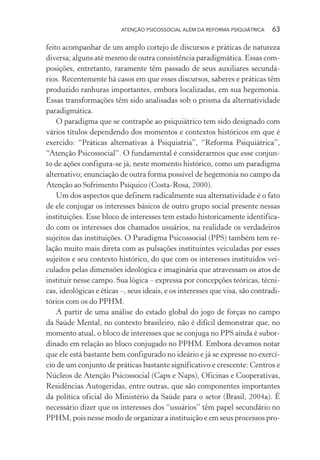 ATENÇÃO PSICOSSOCIAL ALÉM DA REFORMA PSIQUIÁTRICA 63
feito acompanhar de um amplo cortejo de discursos e práticas de natureza
diversa; alguns até mesmo de outra consistência paradigmática. Essas com-
posições, entretanto, raramente têm passado de seus auxiliares secundá-
rios. Recentemente há casos em que esses discursos, saberes e práticas têm
produzido ranhuras importantes, embora localizadas, em sua hegemonia.
Essas transformações têm sido analisadas sob o prisma da alternatividade
paradigmática.
O paradigma que se contrapõe ao psiquiátrico tem sido designado com
vários títulos dependendo dos momentos e contextos históricos em que é
exercido: “Práticas alternativas à Psiquiatria”, “Reforma Psiquiátrica”,
“Atenção Psicossocial”. O fundamental é considerarmos que esse conjun-
to de ações configura-se já, neste momento histórico, como um paradigma
alternativo; enunciação de outra forma possível de hegemonia no campo da
Atenção ao Sofrimento Psíquico (Costa-Rosa, 2000).
Um dos aspectos que definem radicalmente sua alternatividade é o fato
de ele conjugar os interesses básicos de outro grupo social presente nessas
instituições. Esse bloco de interesses tem estado historicamente identifica-
do com os interesses dos chamados usuários, na realidade os verdadeiros
sujeitos das instituições. O Paradigma Psicossocial (PPS) também tem re-
lação muito mais direta com as pulsações instituintes veiculadas por esses
sujeitos e seu contexto histórico, do que com os interesses instituídos vei-
culados pelas dimensões ideológica e imaginária que atravessam os atos de
instituir nesse campo. Sua lógica – expressa por concepções teóricas, técni-
cas, ideológicas e éticas –, seus ideais, e os interesses que visa, são contradi-
tórios com os do PPHM.
A partir de uma análise do estado global do jogo de forças no campo
da Saúde Mental, no contexto brasileiro, não é difícil demonstrar que, no
momento atual, o bloco de interesses que se conjuga no PPS ainda é subor-
dinado em relação ao bloco conjugado no PPHM. Embora devamos notar
que ele está bastante bem configurado no ideário e já se expresse no exercí-
cio de um conjunto de práticas bastante significativo e crescente: Centros e
Núcleos de Atenção Psicossocial (Caps e Naps), Oficinas e Cooperativas,
Residências Autogeridas, entre outras, que são componentes importantes
da política oficial do Ministério da Saúde para o setor (Brasil, 2004a). É
necessário dizer que os interesses dos “usuários” têm papel secundário no
PPHM, pois nesse modo de organizar a instituição e em seus processos pro-
Miolo_Atencao_psicossocial_(GRAFICA).indd 63 16/09/2013 16:24:47
 