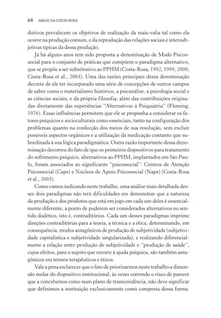 64 ABÍLIO DA COSTA-ROSA
dutivos prevalecem os objetivos de realização da mais-valia tal como ela
ocorre na produção comum, e da reprodução das relações sociais e intersub-
jetivas típicas da dessa produção.
Já há alguns anos tem sido proposta a denominação de Modo Psicos-
social para o conjunto de práticas que compõem o paradigma alternativo,
que se propõe a ser substitutivo ao PPHM (Costa-Rosa, 1992, 1999, 2000;
Costa-Rosa et al., 2003). Uma das razões principais dessa denominação
decorre de ele ter incorporado uma série de concepções de outros campos
de saber como o materialismo histórico, a psicanálise, a psicologia social e
as ciências sociais, e da própria filosofia; além das contribuições origina-
das diretamente das experiências “Alternativas à Psiquiatria” (Fleming,
1976). Essas influências permitem que ele se proponha a considerar os fa-
tores psíquicos e socioculturais como essenciais, tanto na configuração dos
problemas quanto na confecção dos meios de sua resolução, sem excluir
possíveis aspectos orgânicos e a utilização da medicação contanto que su-
bordinada à sua lógica paradigmática. Outra razão importante dessa deno-
minação decorreu do fato de que os primeiros dispositivos para tratamento
do sofrimento psíquico, alternativos ao PPHM, implantados em São Pau-
lo, foram associados ao significante “psicossocial”: Centros de Atenção
Psicossocial (Caps) e Núcleos de Apoio Psicossocial (Naps) (Costa-Rosa
et al., 2003).
Como vamos indicando neste trabalho, uma análise mais detalhada des-
ses dois paradigmas não terá dificuldades em demonstrar que a natureza
da produção e dos produtos que está em jogo em cada um deles é essencial-
mente diferente, a ponto de poderem ser considerados alternativos no sen-
tido dialético, isto é, contraditórios. Cada um desses paradigmas imprime
direções contraditórias para a teoria, a técnica e a ética; determinando, em
consequência, modos antagônicos de produção de subjetividade (subjetivi-
dade capitalística e subjetividade singularizada), e realizando diferencial-
mente a relação entre produção de subjetividade e “produção de saúde”,
cujos efeitos, para o sujeito que recorre à ajuda psíquica, são também anta-
gônicos em termos terapêuticos e éticos.
Vale a pena esclarecer que o fato de priorizarmos neste trabalho a dimen-
são molar do dispositivo institucional, às vezes correndo o risco de parecer
que a concebemos como num plano de transcendência, não deve significar
que definimos a instituição exclusivamente como composta dessa forma.
Miolo_Atencao_psicossocial_(GRAFICA).indd 64 16/09/2013 16:24:47
 