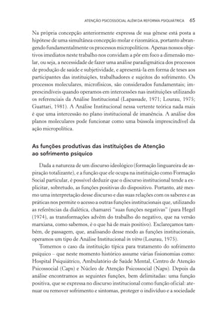 ATENÇÃO PSICOSSOCIAL ALÉM DA REFORMA PSIQUIÁTRICA 65
Na própria concepção anteriormente expressa de sua gênese está posta a
hipótese de uma simultânea concepção molar e rizomática, portanto abran-
gendo fundamentalmente os processos micropolíticos. Apenas nossos obje-
tivos imediatos neste trabalho nos convidam a pôr em foco a dimensão mo-
lar, ou seja, a necessidade de fazer uma análise paradigmática dos processos
de produção de saúde e subjetividade, e apresentá-la em forma de teses aos
participantes das instituições, trabalhadores e sujeitos do sofrimento. Os
processos moleculares, microfísicos, são considerados fundamentais; im-
prescindíveis quando operamos em intercessões nas instituições utilizando
os referenciais da Análise Institucional (Lapassade, 1971; Lourau, 1975;
Guattari, 1981). A Análise Institucional nessa vertente teórica nada mais
é que uma intercessão no plano institucional de imanência. A análise dos
planos moleculares pode funcionar como uma bússola imprescindível da
ação micropolítica.
As funções produtivas das instituições de Atenção
ao sofrimento psíquico
Dada a natureza de um discurso ideológico (formação linguareira de as-
piração totalizante), e a função que ele ocupa na instituição como Formação
Social particular, é possível deduzir que o discurso institucional tende a ex-
plicitar, sobretudo, as funções positivas do dispositivo. Portanto, até mes-
mo uma interpretação desse discurso e das suas relações com os saberes e as
práticas nos permite o acesso a outras funções institucionais que, utilizando
as referências da dialética, chamarei “suas funções negativas” (para Hegel
(1974), as transformações advêm do trabalho do negativo, que na versão
marxiana, como sabemos, é o que há de mais positivo). Esclareçamos tam-
bém, de passagem, que, analisando desse modo as funções institucionais,
operamos um tipo de Análise Institucional in vitro (Lourau, 1975).
Tomemos o caso da instituição típica para tratamento do sofrimento
psíquico – que neste momento histórico assume várias fisionomias como:
Hospital Psiquiátrico, Ambulatório de Saúde Mental, Centro de Atenção
Psicossocial (Caps) e Núcleo de Atenção Psicossocial (Naps). Depois da
análise encontramos as seguintes funções, bem delimitadas: uma função
positiva, que se expressa no discurso institucional como função oficial: ate-
nuar ou remover sofrimento e sintomas, proteger o indivíduo e a sociedade
Miolo_Atencao_psicossocial_(GRAFICA).indd 65 16/09/2013 16:24:47
 