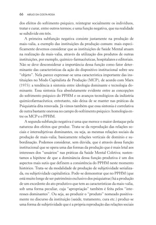 66 ABÍLIO DA COSTA-ROSA
dos efeitos do sofrimento psíquico, reintegrar socialmente os indivíduos,
tratar e curar, entre outros termos; e uma função negativa, que na realidade
se subdivide em três.
A primeira subfunção negativa consiste justamente na produção de
mais-valia, a exemplo das instituições da produção comum: mais especi-
ficamente devemos considerar que as instituições de Saúde Mental atuam
na realização da mais-valia, através da utilização dos produtos de outras
instituições, por exemplo, químico-farmacêuticas, hospitalares e editoriais.
Não se deve desconsiderar a importância dessa função como fator deter-
minante das características da ação do dispositivo institucional sobre seu
“objeto”. Nela parece expressar-se uma característica importante das ins-
tituições no Modo Capitalista de Produção (MCP), de acordo com Marx
(1975): a tendência à sintonia entre ideologia dominante e tecnologia do-
minante. Essa sintonia fica absolutamente evidente entre as concepções
do sofrimento psíquico do PPHM e os avanços tecnológicos da indústria
quimicofarmacêutica; entretanto, não deixa de se manter nas práticas da
Psiquiatria dita renovada. Já vimos também que essa sintonia é correlativa
de outra bastante onerosa no campo do sofrimento psíquico: homologia en-
tre os MCP e o PPHM.
A segunda subfunção negativa é uma que merece o maior destaque pela
natureza dos efeitos que produz. Trata-se da reprodução das relações so-
ciais e intersubjetivas dominantes, ou seja, as mesmas relações sociais da
produção de mais-valia; basicamente relações verticais de domínio e su-
bordinação. Podemos considerar, sem dúvida, que é através dessa função
institucional que se opera uma das formas da produção que é mais letal aos
interesses dos “usuários” nas práticas da Saúde Mental Coletiva; susten-
tamos a hipótese de que a dominância dessa função produtiva é um dos
aspectos mais sutis que definem a consistência do PPHM neste momento
histórico. Trata-se da modalidade de produção de subjetividade serializa-
da, ou subjetividade capitalística. Pode-se demonstrar que no PPHM (que
está muito longe de ser patrimônio exclusivo dos psiquiatras) há a produção
de um excedente do ato produtivo que tem as características da mais-valia,
sob uma forma peculiar, cuja “apropriação” também é feita pelos “inte-
resses dominantes”. Ou seja, ao produzir o “produto” nomeado positiva-
mente no discurso da instituição (saúde, tratamento, cura etc.) produz-se
uma forma de subjetividade que é a própria reprodução das relações sociais
Miolo_Atencao_psicossocial_(GRAFICA).indd 66 16/09/2013 16:24:47
 