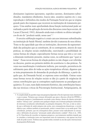 ATENÇÃO PSICOSSOCIAL ALÉM DA REFORMA PSIQUIÁTRICA 67
dominantes (sapientes-ignorantes, supridos-carentes, dominantes-subor-
dinados, mandantes-obedientes, loucos-sãos, usuários-sujeitos etc.); essa
reprodução é definidora dos modos da Formação Social em que se origina
grande parte dos impasses que recorrem às instituições de tratamento psí-
quico. Uma análise mais aprofundada dessa função institucional pode ser
realizada a partir da aplicação da teoria dos discursos como laços sociais, de
Lacan (Clavreul, 1983), deixando ainda mais evidente os efeitos iatrogêni-
cos do ato de “produzir saúde, nesse caso”.5
A terceira subfunção negativa é a mais cara aos interesses subordinados
na instituição de Saúde Mental, também devido à natureza de seus efeitos.
Trata-se da capacidade que têm as instituições, decorrente da segmentari-
dade das pulsações que as constituem, de se contraporem, através de suas
práticas, às relações sociais estabelecidas, exercitando a possibilidade de
outras formas de relação: especialmente formas novas que têm a ver com
a dimensão instituinte presente, muitas vezes, no sofrimento que “quer se
tratar”. Essas novas formas de relação podem ou não chegar a ser referidas
no discurso, porém seu primeiro âmbito de ocorrência é o das práticas. Às
vezes sua manifestação é totalmente indireta, por exemplo, persistência do
sofrimento para além de todas as ações terapêuticas oficiais; digamos que
se trata propriamente de demandas de produção da diferença, a partir da-
quilo que, da Demanda Social, se expressa como novidade. Outras vezes
essas formas novas de relações sociais se dão já a partir de exigências de
outras contribuições que se contrapõem explicitamente ao paradigma psi-
quiátrico. É o caso, num dado momento histórico, das contribuições basea-
das nas técnicas e éticas da Psicoterapia Institucional, Antipsiquiatria, da
5 A complexidade da questão exige uma pequena digressão a fim de expressar mais claramente
o que se passa. Teríamos que começar afirmando que para o discurso oficial do PPHM, o
sofrimento psíquico é imediatamente recortado como doença, dentro do clássico princípio
médico “doença-cura”, portanto sem qualquer relação com eventuais pulsações instituintes
de interesses socialmente subordinados ou pulsações desejantes. Por isso, aí não se enten-
de que a definição de saúde psíquica não aceita, sem consequências desastrosas, o recorte
objetivo que, embora também aí questionado, ainda é comum fazer-se na saúde geral. Não
consideram, portanto, que em consequência disso, possam variar radicalmente as concep-
ções e definições do processo “promoção-saúde-adoecimento-cuidado” (Pain et al., 2000,
p.78). Essa forma de conceber os impasses psíquicos e seu tratamento também impede que
se considere a instituição como um importante meio de tratamento e não apenas um local
onde ele pode ocorrer. Embora essa questão tenha constado na ata das ações internacionais
da psiquiatria Reformada.
Miolo_Atencao_psicossocial_(GRAFICA).indd 67 16/09/2013 16:24:47
 