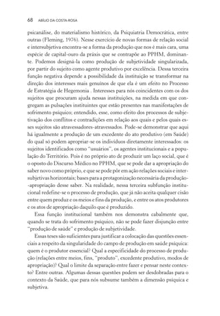 68 ABÍLIO DA COSTA-ROSA
psicanálise, do materialismo histórico, da Psiquiatria Democrática, entre
outras (Fleming, 1976). Nesse exercício de novas formas de relação social
e intersubjetiva encontra-se a forma da produção que nos é mais cara, uma
espécie de capital-ouro da práxis que se contrapõe ao PPHM, dominan-
te. Podemos designá-la como produção de subjetividade singularizada,
por partir do sujeito como agente produtivo por excelência. Dessa terceira
função negativa depende a possibilidade da instituição se transformar na
direção dos interesses mais genuínos de que ela é um efeito no Processo
de Estratégia de Hegemonia . Interesses para nós coincidentes com os dos
sujeitos que procuram ajuda nessas instituições, na medida em que con-
gregam as pulsações instituintes que estão presentes nas manifestações de
sofrimento psíquico; entendido, esse, como efeito dos processos de subje-
tivação dos conflitos e contradições em relação aos quais e pelos quais es-
ses sujeitos são atravessadores-atravessados. Pode-se demonstrar que aqui
há igualmente a produção de um excedente do ato produtivo (em Saúde)
do qual só podem apropriar-se os indivíduos diretamente interessados: os
sujeitos identificados como “usuários”, os agentes institucionais e a popu-
lação do Território. Pois é no próprio ato de produzir um laço social, que é
o oposto do Discurso Médico no PPHM, que se pode dar a apropriação do
saber novo como próprio, e que se pode pôr em ação relações sociais e inter-
subjetivas horizontais; bases para a protagonização necessária da produção-
-apropriação desse saber. Na realidade, nessa terceira subfunção institu-
cional redefine-se o processo de produção, que já não aceita qualquer cisão
entre quem produz e os meios e fins da produção, e entre os atos produtores
e os atos de apropriação daquilo que é produzido.
Essa função institucional também nos demonstra cabalmente que,
quando se trata do sofrimento psíquico, não se pode fazer disjunção entre
“produção de saúde” e produção de subjetividade.
Essas teses são suficientes para justificar a colocação das questões essen-
ciais a respeito da singularidade do campo de produção em saúde psíquica:
quem é o produtor essencial? Qual a especificidade do processo de produ-
ção (relações entre meios, fins, “produto”, excedente produtivo, modos de
apropriação)? Qual o limite da separação entre fazer e pensar neste contex-
to? Entre outras. Algumas dessas questões podem ser desdobradas para o
contexto da Saúde, que para nós subsume também a dimensão psíquica e
subjetiva.
Miolo_Atencao_psicossocial_(GRAFICA).indd 68 16/09/2013 16:24:47
 