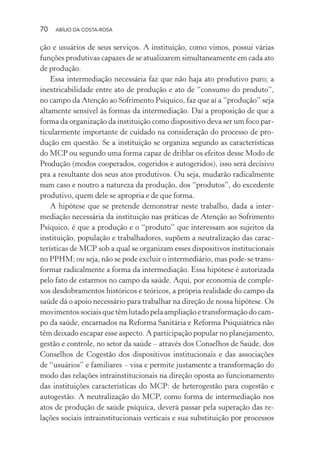 70 ABÍLIO DA COSTA-ROSA
ção e usuários de seus serviços. A instituição, como vimos, possui várias
funções produtivas capazes de se atualizarem simultaneamente em cada ato
de produção.
Essa intermediação necessária faz que não haja ato produtivo puro; a
inextricabilidade entre ato de produção e ato de “consumo do produto”,
no campo da Atenção ao Sofrimento Psíquico, faz que aí a “produção” seja
altamente sensível às formas da intermediação. Daí a proposição de que a
forma da organização da instituição como dispositivo deva ser um foco par-
ticularmente importante de cuidado na consideração do processo de pro-
dução em questão. Se a instituição se organiza segundo as características
do MCP ou segundo uma forma capaz de driblar os efeitos desse Modo de
Produção (modos cooperados, cogeridos e autogeridos), isso será decisivo
pra a resultante dos seus atos produtivos. Ou seja, mudarão radicalmente
num caso e noutro a natureza da produção, dos “produtos”, do excedente
produtivo, quem dele se apropria e de que forma.
A hipótese que se pretende demonstrar neste trabalho, dada a inter-
mediação necessária da instituição nas práticas de Atenção ao Sofrimento
Psíquico, é que a produção e o “produto” que interessam aos sujeitos da
instituição, população e trabalhadores, supõem a neutralização das carac-
terísticas de MCP sob a qual se organizam esses dispositivos institucionais
no PPHM; ou seja, não se pode excluir o intermediário, mas pode-se trans-
formar radicalmente a forma da intermediação. Essa hipótese é autorizada
pelo fato de estarmos no campo da saúde. Aqui, por economia de comple-
xos desdobramentos históricos e teóricos, a própria realidade do campo da
saúde dá o apoio necessário para trabalhar na direção de nossa hipótese. Os
movimentos sociais que têm lutado pela ampliação e transformação do cam-
po da saúde, encarnados na Reforma Sanitária e Reforma Psiquiátrica não
têm deixado escapar esse aspecto. A participação popular no planejamento,
gestão e controle, no setor da saúde – através dos Conselhos de Saúde, dos
Conselhos de Cogestão dos dispositivos institucionais e das associações
de “usuários” e familiares – visa e permite justamente a transformação do
modo das relações intrainstitucionais na direção oposta ao funcionamento
das instituições características do MCP: de heterogestão para cogestão e
autogestão. A neutralização do MCP, como forma de intermediação nos
atos de produção de saúde psíquica, deverá passar pela superação das re-
lações sociais intrainstitucionais verticais e sua substituição por processos
Miolo_Atencao_psicossocial_(GRAFICA).indd 70 16/09/2013 16:24:47
 