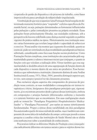 ATENÇÃO PSICOSSOCIAL ALÉM DA REFORMA PSIQUIÁTRICA 71
cooperados de gestão do dispositivo e do processo de trabalho, como bases
imprescindíveis para a produção da subjetividade singularizada.
AinstituiçãodequenosocupamoséumaFormaçãoSocialsurgidaemde-
terminado momento histórico para “responder” a efeitos específicos da De-
manda Social, ou seja, pulsações determinadas ou fortemente influenciadas
pelas pulsações e pelas contradições presentes na própria sociedade. Essas
pulsações foram primeiramente filtradas, nas sociedades ocidentais, sob a
perspectiva da loucura redefinida como doença mental seguindo os padrões
vigentes da prática médica na época. Historicamente essa instituição assu-
me várias fisionomias que revelam longevidade e capacidade de sobreviver
e conviver. Nossa análise visa mostrar que a aparente diversidade, quanto ao
essencial, pode ser sintetizada em duas modalidades paradigmáticas básicas;
sobretudo, considerando como foco suas funções sociais produtivas. Como
Formações Sociais complexas, essas instituições são caracterizadas pela seg-
mentaridade quanto a valores e interesses sociais que conjugam, e quanto às
funções com que veiculam a realização deles. Vimos também que essa seg-
mentaridade se desdobra através de uma superposição de funções dentro de
cada dispositivo e mesmo dentro de um único ato produtivo. Essa herme-
nêutica a que submetemos a instituição, claramente distinta de uma Análise
Institucional (Lourau, 1975; Altoé, 2004), permitiu distinguir aspectos que,
in vivo, nem sempre é possível ter tão claramente presentes.
Para esclarecer alguns aspectos dos componentes do processo de pro-
dução nesse contexto, as suas modalidades e consequências em termos te-
rapêuticos e éticos, designamos dois paradigmas principais que, rigorosa-
mente, já se encontram presentes desde a gênese dessas instituições, embora
em composições e arranjos bastante diferenciados conforme o momento
e o contexto histórico que as encontramos. Em suas configurações atuais
pode-se nomeá-los “Paradigma Psiquiátrico Hospitalocêntrico Medica-
lizador” e “Paradigma Psicossocial”, por razões ao menos sinteticamente
fundamentadas. Propor a síntese dessa variabilidade em dois paradigmas
fica autorizado a partir de nosso método de análise, mas é também um com-
ponente de nossa tática de trabalhador do campo: a ética que preside a nossa
pesquisa e a análise crítica das instituições de Saúde Mental não se alinha
com nenhuma tese sobre a neutralidade do conhecimento.
Procuramos indicar os diferentes Modos de Produção como consequên-
cias radicalmente diferentes em termos sociais e para os sujeitos dessas ins-
Miolo_Atencao_psicossocial_(GRAFICA).indd 71 16/09/2013 16:24:47
 