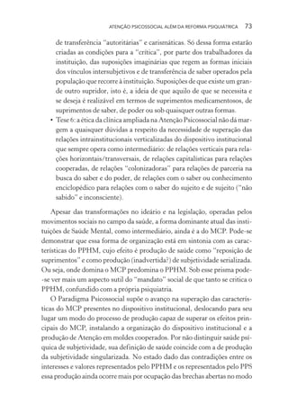 ATENÇÃO PSICOSSOCIAL ALÉM DA REFORMA PSIQUIÁTRICA 73
de transferência “autoritárias” e carismáticas. Só dessa forma estarão
criadas as condições para a “crítica”, por parte dos trabalhadores da
instituição, das suposições imaginárias que regem as formas iniciais
dos vínculos intersubjetivos e de transferência de saber operados pela
população que recorre à instituição. Suposições de que existe um gran-
de outro supridor, isto é, a ideia de que aquilo de que se necessita e
se deseja é realizável em termos de suprimentos medicamentosos, de
suprimentos de saber, de poder ou sob quaisquer outras formas.
• Tese 6: a ética da clínica ampliada na Atenção Psicossocial não dá mar-
gem a quaisquer dúvidas a respeito da necessidade de superação das
relações intrainstitucionais verticalizadas do dispositivo institucional
que sempre opera como intermediário: de relações verticais para rela-
ções horizontais/transversais, de relações capitalísticas para relações
cooperadas, de relações “colonizadoras” para relações de parceria na
busca do saber e do poder, de relações com o saber ou conhecimento
enciclopédico para relações com o saber do sujeito e de sujeito (“não
sabido” e inconsciente).
Apesar das transformações no ideário e na legislação, operadas pelos
movimentos sociais no campo da saúde, a forma dominante atual das insti-
tuições de Saúde Mental, como intermediário, ainda é a do MCP. Pode-se
demonstrar que essa forma de organização está em sintonia com as carac-
terísticas do PPHM, cujo efeito é produção de saúde como “reposição de
suprimentos” e como produção (inadvertida?) de subjetividade serializada.
Ou seja, onde domina o MCP predomina o PPHM. Sob esse prisma pode-
-se ver mais um aspecto sutil do “mandato” social de que tanto se critica o
PPHM, confundido com a própria psiquiatria.
O Paradigma Psicossocial supõe o avanço na superação das caracterís-
ticas do MCP presentes no dispositivo institucional, deslocando para seu
lugar um modo do processo de produção capaz de superar os efeitos prin-
cipais do MCP, instalando a organização do dispositivo institucional e a
produção de Atenção em moldes cooperados. Por não distinguir saúde psí-
quica de subjetividade, sua definição de saúde coincide com a de produção
da subjetividade singularizada. No estado dado das contradições entre os
interesses e valores representados pelo PPHM e os representados pelo PPS
essa produção ainda ocorre mais por ocupação das brechas abertas no modo
Miolo_Atencao_psicossocial_(GRAFICA).indd 73 16/09/2013 16:24:48
 