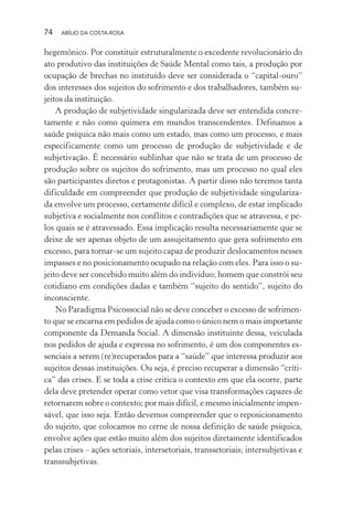 74 ABÍLIO DA COSTA-ROSA
hegemônico. Por constituir estruturalmente o excedente revolucionário do
ato produtivo das instituições de Saúde Mental como tais, a produção por
ocupação de brechas no instituído deve ser considerada o “capital-ouro”
dos interesses dos sujeitos do sofrimento e dos trabalhadores, também su-
jeitos da instituição.
A produção de subjetividade singularizada deve ser entendida concre-
tamente e não como quimera em mundos transcendentes. Definamos a
saúde psíquica não mais como um estado, mas como um processo, e mais
especificamente como um processo de produção de subjetividade e de
subjetivação. É necessário sublinhar que não se trata de um processo de
produção sobre os sujeitos do sofrimento, mas um processo no qual eles
são participantes diretos e protagonistas. A partir disso não teremos tanta
dificuldade em compreender que produção de subjetividade singulariza-
da envolve um processo, certamente difícil e complexo, de estar implicado
subjetiva e socialmente nos conflitos e contradições que se atravessa, e pe-
los quais se é atravessado. Essa implicação resulta necessariamente que se
deixe de ser apenas objeto de um assujeitamento que gera sofrimento em
excesso, para tornar-se um sujeito capaz de produzir deslocamentos nesses
impasses e no posicionamento ocupado na relação com eles. Para isso o su-
jeito deve ser concebido muito além do indivíduo; homem que constrói seu
cotidiano em condições dadas e também “sujeito do sentido”, sujeito do
inconsciente.
No Paradigma Psicossocial não se deve conceber o excesso de sofrimen-
to que se encarna em pedidos de ajuda como o único nem o mais importante
componente da Demanda Social. A dimensão instituinte dessa, veiculada
nos pedidos de ajuda e expressa no sofrimento, é um dos componentes es-
senciais a serem (re)recuperados para a “saúde” que interessa produzir aos
sujeitos dessas instituições. Ou seja, é preciso recuperar a dimensão “críti-
ca” das crises. E se toda a crise critica o contexto em que ela ocorre, parte
dela deve pretender operar como vetor que visa transformações capazes de
retornarem sobre o contexto; por mais difícil, e mesmo inicialmente impen-
sável, que isso seja. Então devemos compreender que o reposicionamento
do sujeito, que colocamos no cerne de nossa definição de saúde psíquica,
envolve ações que estão muito além dos sujeitos diretamente identificados
pelas crises – ações setoriais, intersetoriais, transsetoriais; intersubjetivas e
transsubjetivas.
Miolo_Atencao_psicossocial_(GRAFICA).indd 74 16/09/2013 16:24:48
 