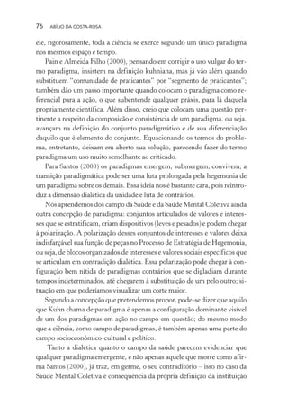 76 ABÍLIO DA COSTA-ROSA
ele, rigorosamente, toda a ciência se exerce segundo um único paradigma
nos mesmos espaço e tempo.
Pain e Almeida Filho (2000), pensando em corrigir o uso vulgar do ter-
mo paradigma, insistem na definição kuhniana, mas já vão além quando
substituem “comunidade de praticantes” por “segmento de praticantes”;
também dão um passo importante quando colocam o paradigma como re-
ferencial para a ação, o que subentende qualquer práxis, para lá daquela
propriamente científica. Além disso, creio que colocam uma questão per-
tinente a respeito da composição e consistência de um paradigma, ou seja,
avançam na definição do conjunto paradigmático e de sua diferenciação
daquilo que é elemento do conjunto. Equacionando os termos do proble-
ma, entretanto, deixam em aberto sua solução, parecendo fazer do termo
paradigma um uso muito semelhante ao criticado.
Para Santos (2000) os paradigmas emergem, submergem, convivem; a
transição paradigmática pode ser uma luta prolongada pela hegemonia de
um paradigma sobre os demais. Essa ideia nos é bastante cara, pois reintro-
duz a dimensão dialética da unidade e luta de contrários.
Nós aprendemos dos campo da Saúde e da Saúde Mental Coletiva ainda
outra concepção de paradigma: conjuntos articulados de valores e interes-
ses que se estratificam, criam dispositivos (leves e pesados) e podem chegar
à polarização. A polarização desses conjuntos de interesses e valores deixa
indisfarçável sua função de peças no Processo de Estratégia de Hegemonia,
ou seja, de blocos organizados de interesses e valores sociais específicos que
se articulam em contradição dialética. Essa polarização pode chegar à con-
figuração bem nítida de paradigmas contrários que se digladiam durante
tempos indeterminados, até chegarem à substituição de um pelo outro; si-
tuação em que poderíamos visualizar um corte maior.
Segundo a concepção que pretendemos propor, pode-se dizer que aquilo
que Kuhn chama de paradigma é apenas a configuração dominante visível
de um dos paradigmas em ação no campo em questão; do mesmo modo
que a ciência, como campo de paradigmas, é também apenas uma parte do
campo socioeconômico-cultural e político.
Tanto a dialética quanto o campo da saúde parecem evidenciar que
qualquer paradigma emergente, e não apenas aquele que morre como afir-
ma Santos (2000), já traz, em germe, o seu contraditório – isso no caso da
Saúde Mental Coletiva é consequência da própria definição da instituição
Miolo_Atencao_psicossocial_(GRAFICA).indd 76 16/09/2013 16:24:48
 