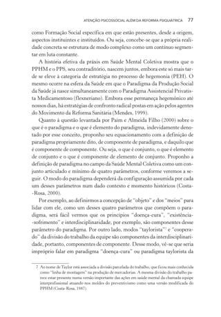 ATENÇÃO PSICOSSOCIAL ALÉM DA REFORMA PSIQUIÁTRICA 77
como Formação Social específica em que estão presentes, desde a origem,
aspectos instituintes e instituídos. Ou seja, concebe-se que a própria reali-
dade concreta se estrutura de modo complexo como um contínuo segmen-
tar em luta constante.
A história efetiva da práxis em Saúde Mental Coletiva mostra que o
PPHM e o PPS, seu contraditório, nascem juntos, embora este só mais tar-
de se eleve à categoria de estratégia no processo de hegemonia (PEH). O
mesmo ocorre na esfera da Saúde em que o Paradigma da Produção Social
da Saúde já nasce simultaneamente com o Paradigma Assistencial Privatis-
ta Medicamentoso (flexneriano). Embora esse permaneça hegemônico até
nossos dias, há estratégias de confronto radical postas em ação pelos agentes
do Movimento da Reforma Sanitária (Mendes, 1999).
Quanto à questão levantada por Paim e Almeida Filho (2000) sobre o
que é o paradigma e o que é elemento do paradigma, indevidamente deno-
tado por esse conceito, proponho seu equacionamento com a definição de
paradigma propriamente dito, de componente de paradigma, e daquilo que
é componente de componente. Ou seja, o que é conjunto, o que é elemento
de conjunto e o que é componente de elemento de conjunto. Proponho a
definição de paradigma no campo da Saúde Mental Coletiva como um con-
junto articulado e mínimo de quatro parâmetros, conforme veremos a se-
guir. O modo do paradigma dependerá da configuração assumida por cada
um desses parâmetros num dado contexto e momento históricos (Costa-
-Rosa, 2000).
Por exemplo, ao definirmos a concepção de “objeto” e dos “meios” para
lidar com ele, como um desses quatro parâmetros que compõem o para-
digma, será fácil vermos que os princípios “doença-cura”, “existência-
-sofrimento” e interdisciplinaridade, por exemplo, são componentes desse
parâmetro do paradigma. Por outro lado, modos “taylorista”7
e “coopera-
do” da divisão do trabalho da equipe são componentes da interdisciplinari-
dade, portanto, componentes de componente. Desse modo, vê-se que seria
impróprio falar em paradigma “doença-cura” ou paradigma taylorista da
7 Ao nome de Taylor está associada a divisão parcelada do trabalho, que ficou mais conhecida
como “linha de montagem” na produção de mercadorias. A mesma divisão do trabalho pa-
rece estar presente numa versão importante das ações em saúde mental da chamada equipe
interprofissional atuando nos moldes do preventivismo como uma versão modificada do
PPHM (Costa-Rosa, 1987).
Miolo_Atencao_psicossocial_(GRAFICA).indd 77 16/09/2013 16:24:48
 