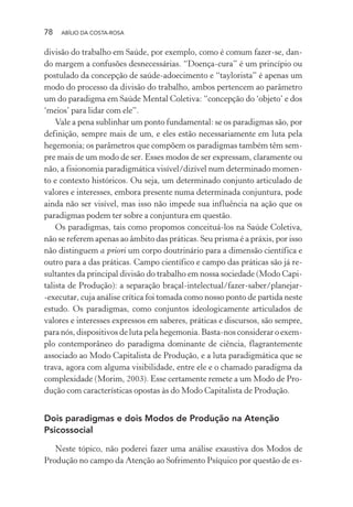 78 ABÍLIO DA COSTA-ROSA
divisão do trabalho em Saúde, por exemplo, como é comum fazer-se, dan-
do margem a confusões desnecessárias. “Doença-cura” é um princípio ou
postulado da concepção de saúde-adoecimento e “taylorista” é apenas um
modo do processo da divisão do trabalho, ambos pertencem ao parâmetro
um do paradigma em Saúde Mental Coletiva: “concepção do ‘objeto’ e dos
‘meios’ para lidar com ele”.
Vale a pena sublinhar um ponto fundamental: se os paradigmas são, por
definição, sempre mais de um, e eles estão necessariamente em luta pela
hegemonia; os parâmetros que compõem os paradigmas também têm sem-
pre mais de um modo de ser. Esses modos de ser expressam, claramente ou
não, a fisionomia paradigmática visível/dizível num determinado momen-
to e contexto históricos. Ou seja, um determinado conjunto articulado de
valores e interesses, embora presente numa determinada conjuntura, pode
ainda não ser visível, mas isso não impede sua influência na ação que os
paradigmas podem ter sobre a conjuntura em questão.
Os paradigmas, tais como propomos conceituá-los na Saúde Coletiva,
não se referem apenas ao âmbito das práticas. Seu prisma é a práxis, por isso
não distinguem a priori um corpo doutrinário para a dimensão científica e
outro para a das práticas. Campo científico e campo das práticas são já re-
sultantes da principal divisão do trabalho em nossa sociedade (Modo Capi-
talista de Produção): a separação braçal-intelectual/fazer-saber/planejar-
-executar, cuja análise crítica foi tomada como nosso ponto de partida neste
estudo. Os paradigmas, como conjuntos ideologicamente articulados de
valores e interesses expressos em saberes, práticas e discursos, são sempre,
para nós, dispositivos de luta pela hegemonia. Basta-nos considerar o exem-
plo contemporâneo do paradigma dominante de ciência, flagrantemente
associado ao Modo Capitalista de Produção, e a luta paradigmática que se
trava, agora com alguma visibilidade, entre ele e o chamado paradigma da
complexidade (Morim, 2003). Esse certamente remete a um Modo de Pro-
dução com características opostas às do Modo Capitalista de Produção.
Dois paradigmas e dois Modos de Produção na Atenção
Psicossocial
Neste tópico, não poderei fazer uma análise exaustiva dos Modos de
Produção no campo da Atenção ao Sofrimento Psíquico por questão de es-
Miolo_Atencao_psicossocial_(GRAFICA).indd 78 16/09/2013 16:24:48
 