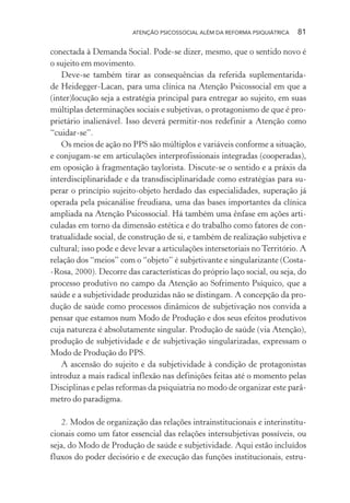 ATENÇÃO PSICOSSOCIAL ALÉM DA REFORMA PSIQUIÁTRICA 81
conectada à Demanda Social. Pode-se dizer, mesmo, que o sentido novo é
o sujeito em movimento.
Deve-se também tirar as consequências da referida suplementarida-
de Heidegger-Lacan, para uma clínica na Atenção Psicossocial em que a
(inter)locução seja a estratégia principal para entregar ao sujeito, em suas
múltiplas determinações sociais e subjetivas, o protagonismo de que é pro-
prietário inalienável. Isso deverá permitir-nos redefinir a Atenção como
“cuidar-se”.
Os meios de ação no PPS são múltiplos e variáveis conforme a situação,
e conjugam-se em articulações interprofissionais integradas (cooperadas),
em oposição à fragmentação taylorista. Discute-se o sentido e a práxis da
interdisciplinaridade e da transdisciplinaridade como estratégias para su-
perar o princípio sujeito-objeto herdado das especialidades, superação já
operada pela psicanálise freudiana, uma das bases importantes da clínica
ampliada na Atenção Psicossocial. Há também uma ênfase em ações arti-
culadas em torno da dimensão estética e do trabalho como fatores de con-
tratualidade social, de construção de si, e também de realização subjetiva e
cultural; isso pode e deve levar a articulações intersetoriais no Território. A
relação dos “meios” com o “objeto” é subjetivante e singularizante (Costa-
-Rosa, 2000). Decorre das características do próprio laço social, ou seja, do
processo produtivo no campo da Atenção ao Sofrimento Psíquico, que a
saúde e a subjetividade produzidas não se distingam. A concepção da pro-
dução de saúde como processos dinâmicos de subjetivação nos convida a
pensar que estamos num Modo de Produção e dos seus efeitos produtivos
cuja natureza é absolutamente singular. Produção de saúde (via Atenção),
produção de subjetividade e de subjetivação singularizadas, expressam o
Modo de Produção do PPS.
A ascensão do sujeito e da subjetividade à condição de protagonistas
introduz a mais radical inflexão nas definições feitas até o momento pelas
Disciplinas e pelas reformas da psiquiatria no modo de organizar este parâ-
metro do paradigma.
2. Modos de organização das relações intrainstitucionais e interinstitu-
cionais como um fator essencial das relações intersubjetivas possíveis, ou
seja, do Modo de Produção de saúde e subjetividade. Aqui estão incluídos
fluxos do poder decisório e de execução das funções institucionais, estru-
Miolo_Atencao_psicossocial_(GRAFICA).indd 81 16/09/2013 16:24:48
 