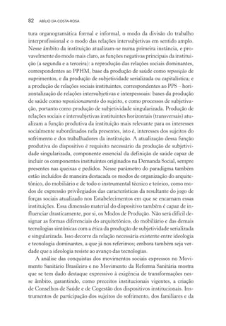 82 ABÍLIO DA COSTA-ROSA
tura organogramática formal e informal, o modo da divisão do trabalho
interprofissional e o modo das relações intersubjetivas em sentido amplo.
Nesse âmbito da instituição atualizam-se numa primeira instância, e pro-
vavelmente do modo mais claro, as funções negativas principais da institui-
ção (a segunda e a terceira): a reprodução das relações sociais dominantes,
correspondentes ao PPHM, base da produção de saúde como reposição de
suprimentos, e da produção de subjetividade serializada ou capitalística; e
a produção de relações sociais instituintes, correspondentes ao PPS – hori-
zontalização de relações intersubjetivas e interpessoais: bases da produção
de saúde como reposicionamento do sujeito, e como processos de subjetiva-
ção, portanto como produção de subjetividade singularizada. Produção de
relações sociais e intersubjetivas instituintes horizontais (transversais) atu-
alizam a função produtiva da instituição mais relevante para os interesses
socialmente subordinados nela presentes, isto é, interesses dos sujeitos do
sofrimento e dos trabalhadores da instituição. A atualização dessa função
produtiva do dispositivo é requisito necessário da produção de subjetivi-
dade singularizada, componente essencial da definição de saúde capaz de
incluir os componentes instituintes originados na Demanda Social, sempre
presentes nas queixas e pedidos. Nesse parâmetro do paradigma também
estão incluídos de maneira destacada os modos de organização do arquite-
tônico, do mobiliário e de todo o instrumental técnico e teórico, como mo-
dos de expressão privilegiados das características da resultante do jogo de
forças sociais atualizado nos Estabelecimentos em que se encarnam essas
instituições. Essa dimensão material do dispositivo também é capaz de in-
fluenciar drasticamente, por si, os Modos de Produção. Não será difícil de-
signar as formas diferenciais do arquitetônico, do mobiliário e das demais
tecnologias sintônicas com a ética da produção de subjetividade serializada
e singularizada. Isso decorre da relação necessária existente entre ideologia
e tecnologia dominantes, a que já nos referimos; embora também seja ver-
dade que a ideologia resiste ao avanço das tecnologias.
A análise das conquistas dos movimentos sociais expressos no Movi-
mento Sanitário Brasileiro e no Movimento da Reforma Sanitária mostra
que se tem dado destaque expressivo à exigência de transformações nes-
se âmbito, garantindo, como preceitos institucionais vigentes, a criação
de Conselhos de Saúde e de Cogestão dos dispositivos institucionais. Ins-
trumentos de participação dos sujeitos do sofrimento, dos familiares e da
Miolo_Atencao_psicossocial_(GRAFICA).indd 82 16/09/2013 16:24:48
 