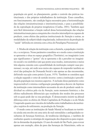 ATENÇÃO PSICOSSOCIAL ALÉM DA REFORMA PSIQUIÁTRICA 83
população em geral, no planejamento, gestão e controle das práticas ins-
titucionais; e dos próprios trabalhadores da instituição. Esses conselhos,
em funcionamento, são condição lógica necessária para a horizontalização
das relações intrainstitucionais e interinstitucionais, e para a possibilida-
de da coprodução de projetos terapêuticos (Cunha, 2005). Também aqui
será fácil demonstrar a função radical dessa horizontalização das relações
intrainstitucionais para a conquista dos vínculos intersubjetivos capazes de
produzir, como efeitos das práticas institucionais de Atenção e outras, as
modalidades da subjetividade singularizada, indissociáveis da produção de
“saúde” definida em sintonia com a ética do Paradigma Psicossocial.
3. Modos de relação da instituição com a clientela, a população e territó-
rio, e a recíproca. Nesse parâmetro considera-se o modo como a instituição
se apresenta e situa no espaço geográfico (Território), no imaginário (com
que significantes e “gestos” ela se apresenta e dá a perceber no imaginá-
rio social) e no simbólico (até que ponto seus modos, instrumentos e meios
têm alguma conexão com a possibilidade da instituição cumprir suas pro-
messas), ou seja, até onde seus meios são capazes de responder também ao
nível das pulsações da Demanda Social e não apenas ao das encomendas,
definindo sua ação como práxis (Lacan, 1979). Também se considera aqui
a relação segundo o vetor de sentido inverso: como a instituição é percebi-
da pela população nos mesmos aspectos. A inclusão desse parâmetro como
imprescindível à mínima configuração paradigmática decorre da hipótese
da instituição como intermediário necessário do ato de produzir saúde in-
dividual ou coletiva pela via da Atenção, neste momento histórico; e dos
efeitos radicalmente diferenciais que resultarão dos modos dos processos
sob os quais pode dar-se essa produção. É desnecessário insistir na abissal
diferença entre os efeitos do Modo Capitalista de Produção e os do Modo
Cooperado quanto aos vínculos de trabalho entre trabalhadores da institui-
ção e sujeitos do sofrimento, na produção da Atenção.
O modo como as instituições de Saúde Mental se localizam no territó-
rio ainda está envolto em uma série de mal-entendidos e ambiguidades re-
sultantes de heranças históricas, de tendências ideológicas, e também de
confusões quanto à estratégia de organização dos dispositivos para respon-
der às demandas da população. O caso do estado de São Paulo, para evocar
apenas um exemplo, além do peso das heranças do Manicômio, sofre os
Miolo_Atencao_psicossocial_(GRAFICA).indd 83 16/09/2013 16:24:48
 