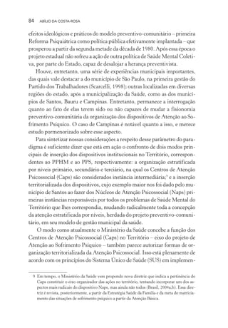 84 ABÍLIO DA COSTA-ROSA
efeitos ideológicos e práticos do modelo preventivo-comunitário – primeira
Reforma Psiquiátrica como política pública efetivamente implantada – que
prosperou a partir da segunda metade da década de 1980. Após essa época o
projeto estadual não sofreu a ação de outra política de Saúde Mental Coleti-
va, por parte do Estado, capaz de desalojar a herança preventivista.
Houve, entretanto, uma série de experiências municipais importantes,
das quais vale destacar a do município de São Paulo, na primeira gestão do
Partido dos Trabalhadores (Scarcelli, 1998); outras localizadas em diversas
regiões do estado, após a municipalização da Saúde, como as dos municí-
pios de Santos, Bauru e Campinas. Entretanto, permanece a interrogação
quanto ao fato de elas terem sido ou não capazes de mudar a fisionomia
preventivo-comunitária da organização dos dispositivos de Atenção ao So-
frimento Psíquico. O caso de Campinas é notável quanto a isso, e merece
estudo pormenorizado sobre esse aspecto.
Para sintetizar nossas considerações a respeito desse parâmetro do para-
digma é suficiente dizer que está em ação o confronto de dois modos prin-
cipais de inserção dos dispositivos institucionais no Território, correspon-
dentes ao PPHM e ao PPS, respectivamente: a organização estratificada
por níveis primário, secundário e terciário, na qual os Centros de Atenção
Psicossocial (Caps) são considerados instância intermediária;9
e a inserção
territorializada dos dispositivos, cujo exemplo maior nos foi dado pelo mu-
nicípio de Santos ao fazer dos Núcleos de Atenção Psicossocial (Naps) pri-
meiras instâncias responsáveis por todos os problemas de Saúde Mental do
Território que lhes correspondia, mudando radicalmente toda a concepção
da atenção estratificada por níveis, herdada do projeto preventivo-comuni-
tário, em seu modelo de gestão municipal da saúde.
O modo como atualmente o Ministério da Saúde concebe a função dos
Centros de Atenção Psicossocial (Caps) no Território – eixo do projeto de
Atenção ao Sofrimento Psíquico – também parece autorizar formas de or-
ganização territorializada da Atenção Psicossocial. Isso está plenamente de
acordo com os princípios do Sistema Único de Saúde (SUS) em implemen-
9 Em tempo, o Ministério da Saúde vem propondo nova diretriz que indica a pertinência do
Caps constituir o eixo organizador das ações no território, tentando incorporar um dos as-
pectos mais radicais do dispositivo Naps, mas ainda não todos (Brasil, 2004a,b). Essa dire-
triz é revista, posteriormente, a partir da Estratégia Saúde da Família e da meta do matricia-
mento das situações de sofrimento psíquico a partir da Atenção Básica.
Miolo_Atencao_psicossocial_(GRAFICA).indd 84 16/09/2013 16:24:48
 
