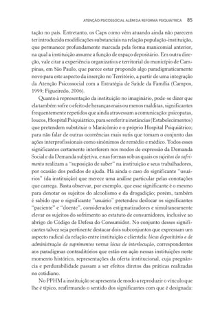 ATENÇÃO PSICOSSOCIAL ALÉM DA REFORMA PSIQUIÁTRICA 85
tação no país. Entretanto, os Caps como vêm atuando ainda não parecem
ter introduzido modificações substanciais na relação população-instituição,
que permanece profundamente marcada pela forma manicomial anterior,
na qual a instituição assume a função de espaço depositário. Em outra dire-
ção, vale citar a experiência organizativa e territorial do município de Cam-
pinas, em São Paulo, que parece estar propondo algo paradigmaticamente
novo para este aspecto da inserção no Território, a partir de uma integração
da Atenção Psicossocial com a Estratégia de Saúde da Família (Campos,
1999; Figueiredo, 2006).
Quanto à representação da instituição no imaginário, pode-se dizer que
ela também sofre o efeito de heranças mais ou menos malditas, significantes
frequentemente repetidos que ainda atravessam a comunicação: psicopatas,
loucos,HospitalPsiquiátrico,parasereferirainstâncias(Estabelecimentos)
que pretendem substituir o Manicômio e o próprio Hospital Psiquiátrico;
para não falar de outras ocorrências mais sutis que tomam o conjunto das
ações interprofissionais como sinônimos de remédio e médico.Todos esses
significantes certamente interferem nos modos de expressão da Demanda
Social e da Demanda subjetiva, e nas formas sob as quais os sujeitos do sofri-
mento realizam a “suposição de saber” na instituição e seus trabalhadores,
por ocasião dos pedidos de ajuda. Há ainda o caso do significante “usuá-
rios” (da instituição) que merece uma análise particular pelas conotações
que carrega. Basta observar, por exemplo, que esse significante é o mesmo
para denotar os sujeitos do alcoolismo e da drogadição; porém, também
é sabido que o significante “usuário” pretendeu deslocar os significantes
“paciente” e “doente”, considerados estigmatizadores e simultaneamente
elevar os sujeitos do sofrimento ao estatuto de consumidores, inclusive ao
abrigo do Código de Defesa do Consumidor. No conjunto desses signifi-
cantes talvez seja pertinente destacar dois subconjuntos que expressam um
aspecto radical da relação entre instituição e clientela: lócus depositário e de
administração de suprimentos versus lócus de interlocução, correspondentes
aos paradigmas contraditórios que estão em ação nessas instituições neste
momento histórico, representações da oferta institucional, cuja pregnân-
cia e perdurabilidade passam a ser efeitos diretos das práticas realizadas
no cotidiano.
No PPHM a instituição se apresenta de modo a reproduzir o vínculo que
lhe é típico, reafirmando o sentido dos significantes com que é designada:
Miolo_Atencao_psicossocial_(GRAFICA).indd 85 16/09/2013 16:24:48
 