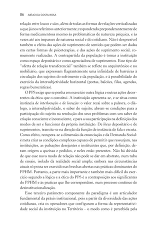 86 ABÍLIO DA COSTA-ROSA
relação entre loucos e sãos, além de todas as formas de relações verticalizadas
a que já nos referimos anteriormente; respondendo preponderantemente de
forma medicamentosa mesmo às problemáticas de natureza psíquica, e às
vezes até aos impasses de natureza social e do cotidiano. Não é desprezível
também o efeito das ações de suprimento de sentido que podem ser dadas
em certas formas de psicoterapias, e das ações de suprimento social, co-
mumente realizadas. A contrapartida da população é tomar a instituição
como espaço depositário e como agenciadora de suprimentos. Esse tipo de
“oferta de relação transferencial” também se reflete no arquitetônico e no
mobiliário, que expressam flagrantemente uma infinidade de barreiras à
circulação dos sujeitos do sofrimento e da população, e à possibilidade do
exercício da intersubjetividade horizontal (portas, balcões, filas, agendas,
regras burocráticas).
O PPS exige que se ponha em exercício outra lógica e outras ações decor-
rentes da ética que o constitui. A instituição apresenta-se, e se situa como
instância de interlocução e de locução: o valor recai sobre a palavra, o diá-
logo, a intersubjetividade, o saber do sujeito; abrem-se condições para a
participação do sujeito na resolução dos seus problemas com um saber de
criação consciente e inconsciente, e para a sua participação na definição dos
modos de ser e funcionar da própria instituição. De lócus depositário e de
suprimentos, transita-se na direção da função de instância de fala e escuta.
Como efeito, recupera-se a dimensão da enunciação e da Demanda Social:
é meta criar as condições complexas capazes de permitir que ressurjam, nas
instituições, as pulsações desejantes e instituintes que, por definição, de-
ram origem a queixas e pedidos, e neles estão presentes. Não há dúvida
de que esse novo modo de relação não pode se dar em abstrato, num tubo
de ensaio, isolado da realidade social ampla; embora nas circunstâncias
atuais só possa ser exercido nas brechas abertas nas práticas dominantes do
PPHM. Portanto, a parte mais importante e também mais difícil do exer-
cício segundo a lógica e a ética do PPS é a contraposição aos significantes
do PPHM e às praticas que lhe correspondem, num processo contínuo de
desinstitucionalização.
Esse terceiro parâmetro componente do paradigma é um articulador
fundamental da práxis institucional, pois a partir da diversidade das ações
cotidianas, cria os operadores que configuram a forma da representativi-
dade social da instituição no Território – o modo como é percebida pela
Miolo_Atencao_psicossocial_(GRAFICA).indd 86 16/09/2013 16:24:48
 