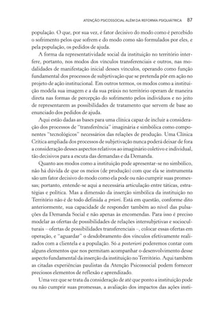 ATENÇÃO PSICOSSOCIAL ALÉM DA REFORMA PSIQUIÁTRICA 87
população. O que, por sua vez, é fator decisivo do modo como é percebido
o sofrimento pelos que sofrem e do modo como são formulados por eles, e
pela população, os pedidos de ajuda.
A forma da representatividade social da instituição no território inter-
fere, portanto, nos modos dos vínculos transferenciais e outros, nas mo-
dalidades de manifestação inicial desses vínculos, operando como função
fundamental dos processos de subjetivação que se pretenda pôr em ação no
projeto de ação institucional. Em outros termos, os modos como a institui-
ção modela sua imagem e a da sua práxis no território operam de maneira
direta nas formas de percepção do sofrimento pelos indivíduos e no jeito
de representarem as possibilidades de tratamento que servem de base ao
enunciado dos pedidos de ajuda.
Aqui estão dadas as bases para uma clínica capaz de incluir a considera-
ção dos processos de “transferência” imaginária e simbólica como compo-
nentes “tecnológicos” necessários das relações de produção. Uma Clínica
Crítica ampliada dos processos de subjetivação nunca poderá deixar de fora
a consideração desses aspectos relativos ao imaginário coletivo e individual,
tão decisivos para a escuta das demandas e da Demanda.
Quanto aos modos como a instituição pode apresentar-se no simbólico,
não há dúvida de que os meios (de produção) com que ela se instrumenta
são um fator decisivo do modo como ela pode ou não cumprir suas promes-
sas; portanto, entende-se aqui a necessária articulação entre táticas, estra-
tégias e política. Mas a dimensão da inserção simbólica da instituição no
Território não é de todo definida a priori. Está em questão, conforme dito
anteriormente, sua capacidade de responder também ao nível das pulsa-
ções da Demanda Social e não apenas às encomendas. Para isso é preciso
modelar as ofertas de possibilidades de relações intersubjetivas e sociocul-
turais – ofertas de possibilidades transferenciais –, colocar essas ofertas em
operação, e “aguardar” o desdobramento dos vínculos efetivamente reali-
zados com a clientela e a população. Só a posteriori poderemos contar com
alguns elementos que nos permitam acompanhar o desenvolvimento desse
aspecto fundamental da inserção da instituição noTerritório. Aqui também
as citadas experiências paulistas da Atenção Psicossocial podem fornecer
preciosos elementos de reflexão e aprendizado.
Uma vez que se trata da consideração de até que ponto a instituição pode
ou não cumprir suas promessas, a avaliação dos impactos das ações insti-
Miolo_Atencao_psicossocial_(GRAFICA).indd 87 16/09/2013 16:24:48
 