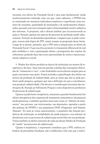 88 ABÍLIO DA COSTA-ROSA
tucionais nos efeitos da Demanda Social é uma ação fundamental, ainda
insuficientemente realizada, uma vez que, como sabemos, o PPHM tem
se contentado em mensurar indicadores empíricos e superficiais como nú-
mero de consultas, quantidade de internações e de medicamentos dispen-
sados, pensado com isso conseguir repor a funcionalidade social e subjetiva
dos sintomas. A propósito, não é demais lembrar que circunscrevendo as
ações à Atenção (apenas um aspecto do processo de produção saúde-adoe-
cimento-Atenção) às demandas espontâneas, o impacto que se pode conse-
guir, mesmo pela lógica do PPS, estará sempre na proporção desse limite.
Longe de se pensar, portanto, que o PPS seria a solução para os efeitos da
Demanda Social. O que sua ética promete é o tratamento diferencial do real
pelo simbólico e com a participação direta e protagonista dos sujeitos do
sofrimento, podendo fazer das crises oportunidade de crítica e reposiciona-
mento subjetivo e social.
4. Modos dos efeitos produtivos típicos da instituição em termos de te-
rapêutica e de ética. Aqui está em questão a análise das concepções efetiva-
das de “tratamento e cura”, e das finalidades socioculturais amplas para as
quais concorrem suas ações. Estará incluída a especificação dos efeitos em
termos da produção de subjetividade, pois já vimos que não se pode pro-
duzir saúde psíquica, qualquer que seja a definição em que a concebamos,
sem produzir subjetividade. Daí decorre a consideração necessária das ins-
tituições de Atenção ao Sofrimento Psíquico como dispositivos produtores
de processos de subjetivação.
Quanto à performance terapêutica, está posta a questão fundamental dos
efeitos iatrogênicos dos esquemas de tratamento sintomático e da panaceia
medicamentosa; e também questões mais sutis como os “defeitos de trata-
mento” nas psicoses, nas toxicomanias, nas depressões, operados a partir
das práticas do PPHM e sua psiquiatria-DSM (Diagnostic and Statistic
Manual). No mais já vimos anteriormente, a propósito das funções pro-
dutivas da instituição, as modalidades da saúde psíquica e sua sintonia ou
dissintonia com os processos de subjetivação envolvidos em sua produção.
Vimos também os efeitos concretos de cada um desses Modos de Produção
de “saúde” nos processos de subjetivação.
Quanto à terapêutica, é importante considerar que o PPS, embora tri-
butário da psicanálise freudiana, não é indiferente à dor com que o indiví-
Miolo_Atencao_psicossocial_(GRAFICA).indd 88 16/09/2013 16:24:48
 