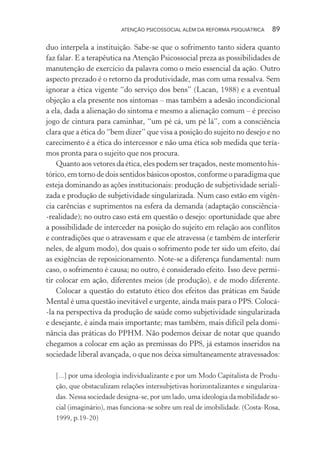 ATENÇÃO PSICOSSOCIAL ALÉM DA REFORMA PSIQUIÁTRICA 89
duo interpela a instituição. Sabe-se que o sofrimento tanto sidera quanto
faz falar. E a terapêutica na Atenção Psicossocial preza as possibilidades de
manutenção de exercício da palavra como o meio essencial da ação. Outro
aspecto prezado é o retorno da produtividade, mas com uma ressalva. Sem
ignorar a ética vigente “do serviço dos bens” (Lacan, 1988) e a eventual
objeção a ela presente nos sintomas – mas também a adesão incondicional
a ela, dada a alienação do sintoma e mesmo a alienação comum – é preciso
jogo de cintura para caminhar, “um pé cá, um pé lá”, com a consciência
clara que a ética do “bem dizer” que visa a posição do sujeito no desejo e no
carecimento é a ética do intercessor e não uma ética sob medida que tería-
mos pronta para o sujeito que nos procura.
Quanto aos vetores da ética, eles podem ser traçados, neste momento his-
tórico, em torno de dois sentidos básicos opostos, conforme o paradigma que
esteja dominando as ações institucionais: produção de subjetividade seriali-
zada e produção de subjetividade singularizada. Num caso estão em vigên-
cia carências e suprimentos na esfera da demanda (adaptação consciência-
-realidade); no outro caso está em questão o desejo: oportunidade que abre
a possibilidade de interceder na posição do sujeito em relação aos conflitos
e contradições que o atravessam e que ele atravessa (e também de interferir
neles, de algum modo), dos quais o sofrimento pode ter sido um efeito, daí
as exigências de reposicionamento. Note-se a diferença fundamental: num
caso, o sofrimento é causa; no outro, é considerado efeito. Isso deve permi-
tir colocar em ação, diferentes meios (de produção), e de modo diferente.
Colocar a questão do estatuto ético dos efeitos das práticas em Saúde
Mental é uma questão inevitável e urgente, ainda mais para o PPS. Colocá-
-la na perspectiva da produção de saúde como subjetividade singularizada
e desejante, é ainda mais importante; mas também, mais difícil pela domi-
nância das práticas do PPHM. Não podemos deixar de notar que quando
chegamos a colocar em ação as premissas do PPS, já estamos inseridos na
sociedade liberal avançada, o que nos deixa simultaneamente atravessados:
[...] por uma ideologia individualizante e por um Modo Capitalista de Produ-
ção, que obstaculizam relações intersubjetivas horizontalizantes e singulariza-
das. Nessa sociedade designa-se, por um lado, uma ideologia da mobilidade so-
cial (imaginário), mas funciona-se sobre um real de imobilidade. (Costa-Rosa,
1999, p.19-20)
Miolo_Atencao_psicossocial_(GRAFICA).indd 89 16/09/2013 16:24:48
 