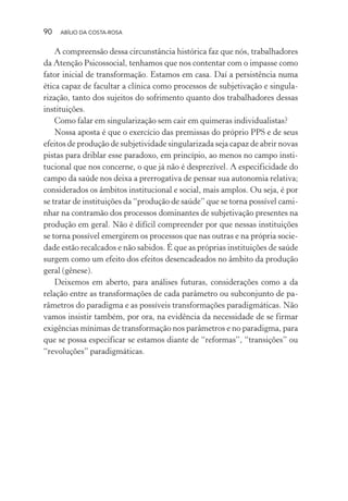 90 ABÍLIO DA COSTA-ROSA
A compreensão dessa circunstância histórica faz que nós, trabalhadores
da Atenção Psicossocial, tenhamos que nos contentar com o impasse como
fator inicial de transformação. Estamos em casa. Daí a persistência numa
ética capaz de facultar a clínica como processos de subjetivação e singula-
rização, tanto dos sujeitos do sofrimento quanto dos trabalhadores dessas
instituições.
Como falar em singularização sem cair em quimeras individualistas?
Nossa aposta é que o exercício das premissas do próprio PPS e de seus
efeitos de produção de subjetividade singularizada seja capaz de abrir novas
pistas para driblar esse paradoxo, em princípio, ao menos no campo insti-
tucional que nos concerne, o que já não é desprezível. A especificidade do
campo da saúde nos deixa a prerrogativa de pensar sua autonomia relativa;
considerados os âmbitos institucional e social, mais amplos. Ou seja, é por
se tratar de instituições da “produção de saúde” que se torna possível cami-
nhar na contramão dos processos dominantes de subjetivação presentes na
produção em geral. Não é difícil compreender por que nessas instituições
se torna possível emergirem os processos que nas outras e na própria socie-
dade estão recalcados e não sabidos. É que as próprias instituições de saúde
surgem como um efeito dos efeitos desencadeados no âmbito da produção
geral (gênese).
Deixemos em aberto, para análises futuras, considerações como a da
relação entre as transformações de cada parâmetro ou subconjunto de pa-
râmetros do paradigma e as possíveis transformações paradigmáticas. Não
vamos insistir também, por ora, na evidência da necessidade de se firmar
exigências mínimas de transformação nos parâmetros e no paradigma, para
que se possa especificar se estamos diante de “reformas”, “transições” ou
“revoluções” paradigmáticas.
Miolo_Atencao_psicossocial_(GRAFICA).indd 90 16/09/2013 16:24:48
 