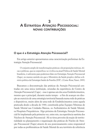 3
A ESTRATÉGIA ATENÇÃO PSICOSSOCIAL:
NOVAS CONTRIBUIÇÕES
O que é a Estratégia Atenção Psicossocial?
Em artigo anterior apresentamos uma caracterização preliminar da Es-
tratégia Atenção Psicossocial:
O conjunto amplo de transformações práticas e de proposições teóricas, éti-
cas e políticas, que se corporifica e se vivifica na atual Política de Saúde Mental
brasileira, é suficiente para podermos falar em Estratégia Atenção Psicossocial
(Eaps), no mesmo sentido em que o Ministério da Saúde propõe e define a di-
retriz política da Estratégia Saúde da Família (ESF). (Costa-Rosa;Yasui, 2009)
Buscamos a desconstrução das práticas da Atenção Psicossocial cen-
tradas em uma única instituição, oriundas da experiência do Centro de
Atenção Psicossocial (Caps) – esse é apenas um dos seus Estabelecimentos,
mesmo que o principal, durante muito tempo – a fim de avançar em dire-
ção ao exercício de uma estratégia territorial baseada numa rede de práticas
e dispositivos, muito além de uma rede de Estabelecimentos como aquela
praticada desde a década de 1980, constituída pelas Equipes Mínimas de
Saúde Mental nas Unidades Básicas, os Ambulatórios de Saúde Mental,
os Hospitais Psiquiátricos. Algo próximo da Estratégia Atenção Psicosso-
cial foi implantado pela primeira vez, entre nós, na experiência santista dos
Núcleos de Atenção Psicossocial. Ali se tirou proveito da noção de territo-
rialidade no planejamento e organização das práticas do Núcleo de Aten-
ção Psicossocial (Naps) através do seu posicionamento como responsável
por todas as problemáticas de Saúde Mental do seu território de referência
Miolo_Atencao_psicossocial_(GRAFICA).indd 91 16/09/2013 16:24:48
 