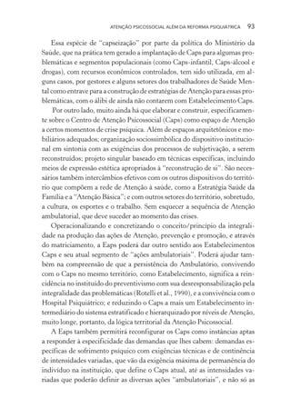 ATENÇÃO PSICOSSOCIAL ALÉM DA REFORMA PSIQUIÁTRICA 93
Essa espécie de “capseização” por parte da política do Ministério da
Saúde, que na prática tem gerado a implantação de Caps para algumas pro-
blemáticas e segmentos populacionais (como Caps-infantil, Caps-álcool e
drogas), com recursos econômicos controlados, tem sido utilizada, em al-
guns casos, por gestores e alguns setores dos trabalhadores de Saúde Men-
tal como entrave para a construção de estratégias de Atenção para essas pro-
blemáticas, com o álibi de ainda não contarem com Estabelecimento Caps.
Por outro lado, muito ainda há que elaborar e construir, especificamen-
te sobre o Centro de Atenção Psicossocial (Caps) como espaço de Atenção
a certos momentos de crise psíquica. Além de espaços arquitetônicos e mo-
biliários adequados; organização sociossimbólica do dispositivo institucio-
nal em sintonia com as exigências dos processos de subjetivação, a serem
reconstruídos; projeto singular baseado em técnicas específicas, incluindo
meios de expressão estética apropriados à “reconstrução de si”. São neces-
sários também intercâmbios efetivos com os outros dispositivos do territó-
rio que compõem a rede de Atenção à saúde, como a Estratégia Saúde da
Família e a “Atenção Básica”; e com outros setores do território, sobretudo,
a cultura, os esportes e o trabalho. Sem esquecer a sequência de Atenção
ambulatorial, que deve suceder ao momento das crises.
Operacionalizando e concretizando o conceito/princípio da integrali-
dade na produção das ações de Atenção, prevenção e promoção, e através
do matriciamento, a Eaps poderá dar outro sentido aos Estabelecimentos
Caps e seu atual segmento de “ações ambulatoriais”. Poderá ajudar tam-
bém na compreensão de que a persistência do Ambulatório, convivendo
com o Caps no mesmo território, como Estabelecimento, significa a rein-
cidência no instituído do preventivismo com sua desresponsabilização pela
integralidade das problemáticas (Rotelli et al., 1990), e a convivência com o
Hospital Psiquiátrico; e reduzindo o Caps a mais um Estabelecimento in-
termediário do sistema estratificado e hierarquizado por níveis de Atenção,
muito longe, portanto, da lógica territorial da Atenção Psicossocial.
A Eaps também permitirá reconfigurar os Caps como instâncias aptas
a responder à especificidade das demandas que lhes cabem: demandas es-
pecíficas de sofrimento psíquico com exigências técnicas e de continência
de intensidades variadas, que vão da exigência máxima de permanência do
indivíduo na instituição, que define o Caps atual, até as intensidades va-
riadas que poderão definir as diversas ações “ambulatoriais”, e não só as
Miolo_Atencao_psicossocial_(GRAFICA).indd 93 16/09/2013 16:24:48
 