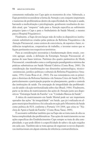 94 ABÍLIO DA COSTA-ROSA
comumente realizadas nos Caps após os momentos de crise. Sobretudo, a
Eaps permitirá reconsiderar a forma da Atenção a um conjunto importante
e numeroso de problemáticas dentro da especificidade da Atenção à saúde,
barrando a medicalização e psicologização, geralmente resultantes do mo-
delo atual, que “empurra” tudo para a Atenção específica ao sofrimento
psíquico (para o Caps e para o Ambulatório de Saúde Mental, e mesmo
para o Hospital Psiquiátrico).
Finalmente, a Eaps deverá lançar mão de todos os dispositivos institu-
cionais substitutivos criados pelas práticas da Reforma Psiquiátrica e da
Atenção Psicossocial, como centros de convivência, de esportes e lazer, re-
sidências terapêuticas, cooperativas de trabalho, e inventar outros que se
façam pertinentes nos respectivos territórios.
Para as considerações necessárias à fundamentação deste ensaio, con-
vém agregar, ainda, à definição da Estratégia Atenção Psicossocial, al-
gumas de suas bases teóricas. Partimos dos quatro parâmetros do Modo
Psicossocial, considerados como a configuração paradigmática mínima das
práticas substitutivas em Saúde Mental Coletiva (Costa-Rosa, 2000). Da
consideração das transformações nas dimensões epistemológica, técnico-
-assistenciais, jurídico-políticas e culturais da Reforma Psiquiátrica (Ama-
rante, 1995; Costa-Rosa et al., 2003). Da sua consonância com os princí-
pios e diretrizes da Reforma Sanitária e do Sistema Único de Saúde (SUS),
particularmente a participação popular no planejamento, gestão e controle
das instituições de saúde. Da concepção de integralidade das problemáti-
cas de saúde e da ação territorializada sobre elas (Brasil, 1986). Finalmente,
parte-se da tática do matriciamento das ações de Atenção junto aos dispo-
sitivos “Estratégia Saúde da Família” e às “Unidades Básicas de Saúde”.
A tática do matriciamento em Saúde Mental pode ser um importante
operador das ações “de integralidade” em Saúde, que já é realizada em al-
guns municípios brasileiros e foi colocada em ação pelo Ministério da Saúde
como política do SUS, conforme a Portaria 154/2008, que criou os “Nú-
cleos de Apoio à Saúde da Família” (Costa-Rosa;Yasui, 2009).
É necessário sublinhar também que na Eaps não se trata mais de alta ou
baixa complexidade das problemáticas. Nas ações de matriciamento ou nas
ações específicas dos Estabelecimentos-Caps sempre se trata de alta com-
plexidade, o que pode diferir é a especificidade do saber e da ação exigidos
em cada caso. Também não se trata apenas de organizar os novos dispositi-
vos institucionais em algum sistema de referência-contrarreferência.
Miolo_Atencao_psicossocial_(GRAFICA).indd 94 16/09/2013 16:24:48
 